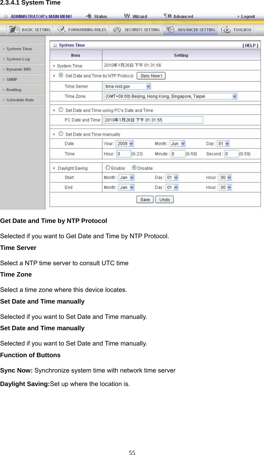  552.3.4.1 System Time  Get Date and Time by NTP Protocol Selected if you want to Get Date and Time by NTP Protocol.   Time Server Select a NTP time server to consult UTC time   Time Zone Select a time zone where this device locates.   Set Date and Time manually Selected if you want to Set Date and Time manually.   Set Date and Time manually Selected if you want to Set Date and Time manually. Function of Buttons Sync Now: Synchronize system time with network time server Daylight Saving:Set up where the location is. 