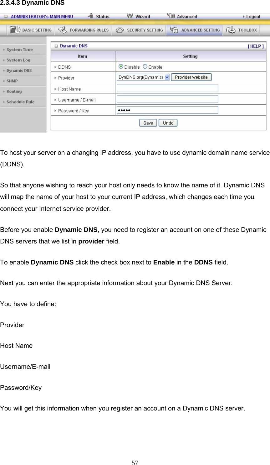  572.3.4.3 Dynamic DNS  To host your server on a changing IP address, you have to use dynamic domain name service (DDNS).  So that anyone wishing to reach your host only needs to know the name of it. Dynamic DNS will map the name of your host to your current IP address, which changes each time you connect your Internet service provider.   Before you enable Dynamic DNS, you need to register an account on one of these Dynamic DNS servers that we list in provider field.   To enable Dynamic DNS click the check box next to Enable in the DDNS field. Next you can enter the appropriate information about your Dynamic DNS Server. You have to define: Provider Host Name Username/E-mail Password/Key You will get this information when you register an account on a Dynamic DNS server.  