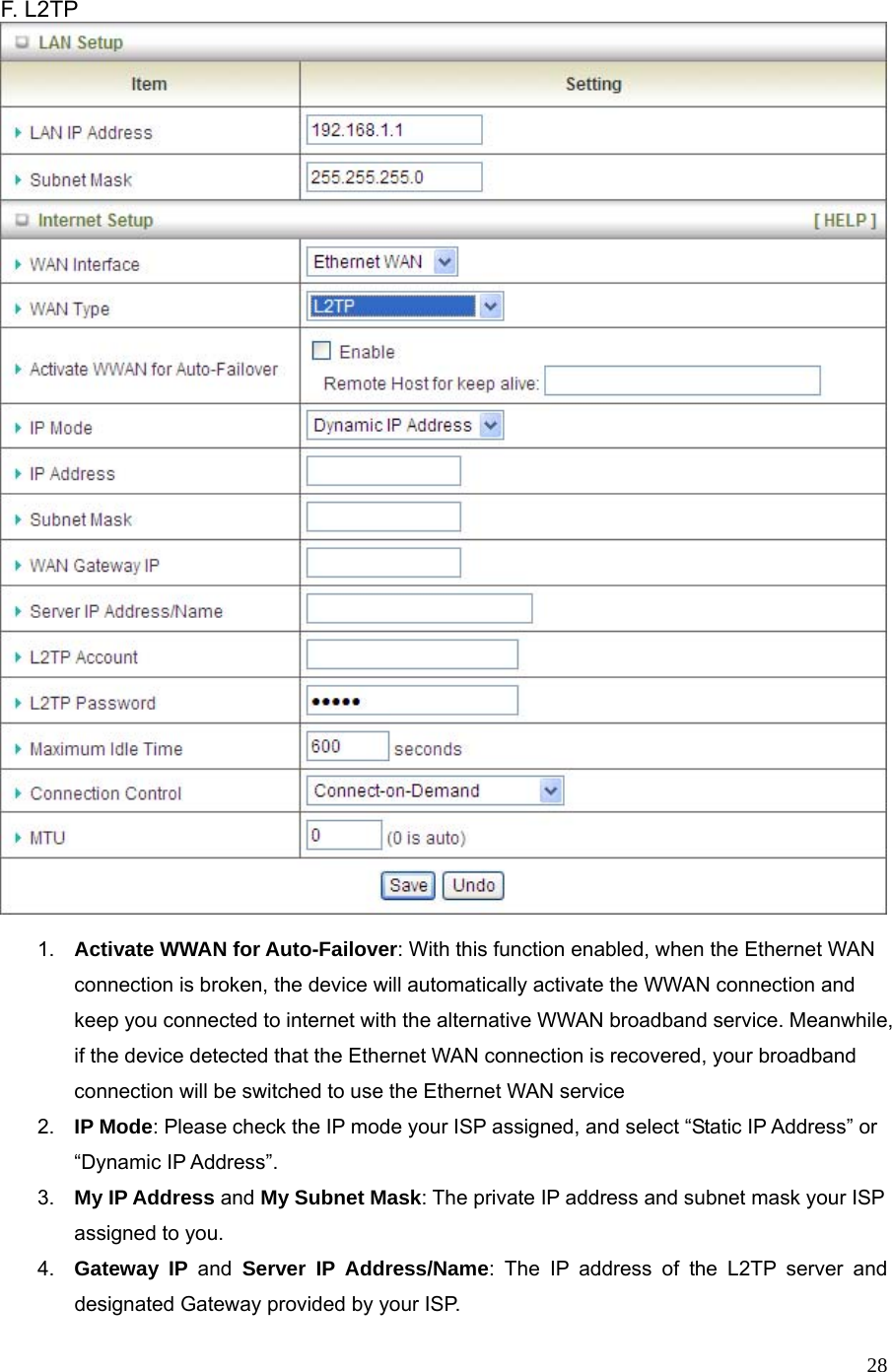  28 F. L2TP     1.  Activate WWAN for Auto-Failover: With this function enabled, when the Ethernet WAN connection is broken, the device will automatically activate the WWAN connection and keep you connected to internet with the alternative WWAN broadband service. Meanwhile, if the device detected that the Ethernet WAN connection is recovered, your broadband connection will be switched to use the Ethernet WAN service 2.  IP Mode: Please check the IP mode your ISP assigned, and select “Static IP Address” or “Dynamic IP Address”.   3.  My IP Address and My Subnet Mask: The private IP address and subnet mask your ISP assigned to you.   4.  Gateway IP and Server IP Address/Name: The IP address of the L2TP server and designated Gateway provided by your ISP. 