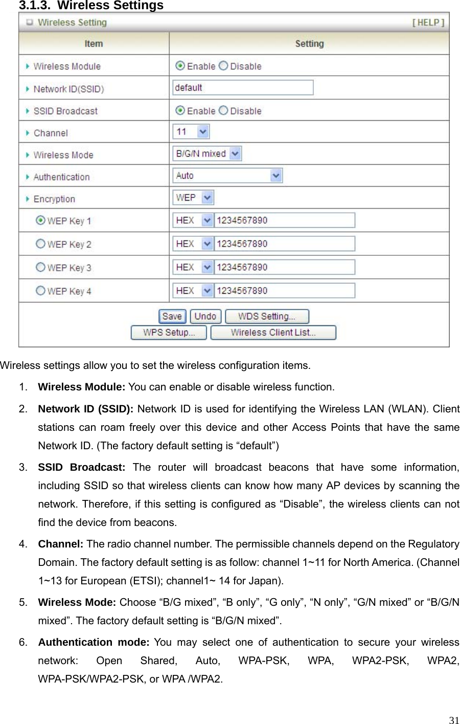  313.1.3. Wireless Settings   Wireless settings allow you to set the wireless configuration items. 1.  Wireless Module: You can enable or disable wireless function. 2.  Network ID (SSID): Network ID is used for identifying the Wireless LAN (WLAN). Client stations can roam freely over this device and other Access Points that have the same Network ID. (The factory default setting is “default”) 3.  SSID Broadcast: The router will broadcast beacons that have some information, including SSID so that wireless clients can know how many AP devices by scanning the network. Therefore, if this setting is configured as “Disable”, the wireless clients can not find the device from beacons. 4.  Channel: The radio channel number. The permissible channels depend on the Regulatory Domain. The factory default setting is as follow: channel 1~11 for North America. (Channel 1~13 for European (ETSI); channel1~ 14 for Japan). 5.  Wireless Mode: Choose “B/G mixed”, “B only”, “G only”, “N only”, “G/N mixed” or “B/G/N mixed”. The factory default setting is “B/G/N mixed”. 6.  Authentication mode: You may select one of authentication to secure your wireless network: Open Shared, Auto, WPA-PSK, WPA, WPA2-PSK, WPA2, WPA-PSK/WPA2-PSK, or WPA /WPA2. 