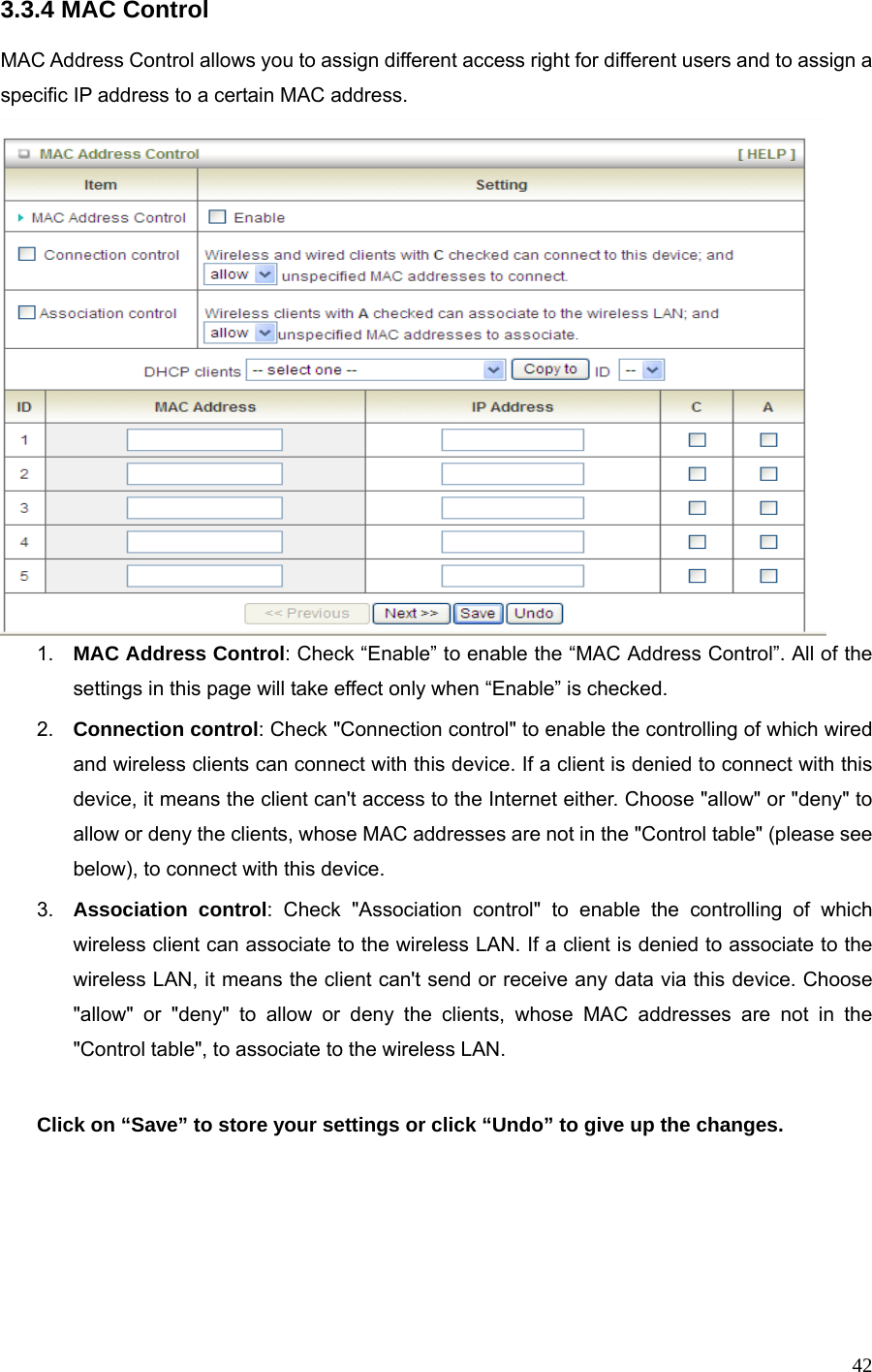 423.3.4 MAC Control  MAC Address Control allows you to assign different access right for different users and to assign a specific IP address to a certain MAC address.  1.  MAC Address Control: Check “Enable” to enable the “MAC Address Control”. All of the settings in this page will take effect only when “Enable” is checked. 2.  Connection control: Check &quot;Connection control&quot; to enable the controlling of which wired and wireless clients can connect with this device. If a client is denied to connect with this device, it means the client can&apos;t access to the Internet either. Choose &quot;allow&quot; or &quot;deny&quot; to allow or deny the clients, whose MAC addresses are not in the &quot;Control table&quot; (please see below), to connect with this device. 3.  Association control: Check &quot;Association control&quot; to enable the controlling of which wireless client can associate to the wireless LAN. If a client is denied to associate to the wireless LAN, it means the client can&apos;t send or receive any data via this device. Choose &quot;allow&quot; or &quot;deny&quot; to allow or deny the clients, whose MAC addresses are not in the &quot;Control table&quot;, to associate to the wireless LAN.  Click on “Save” to store your settings or click “Undo” to give up the changes.     