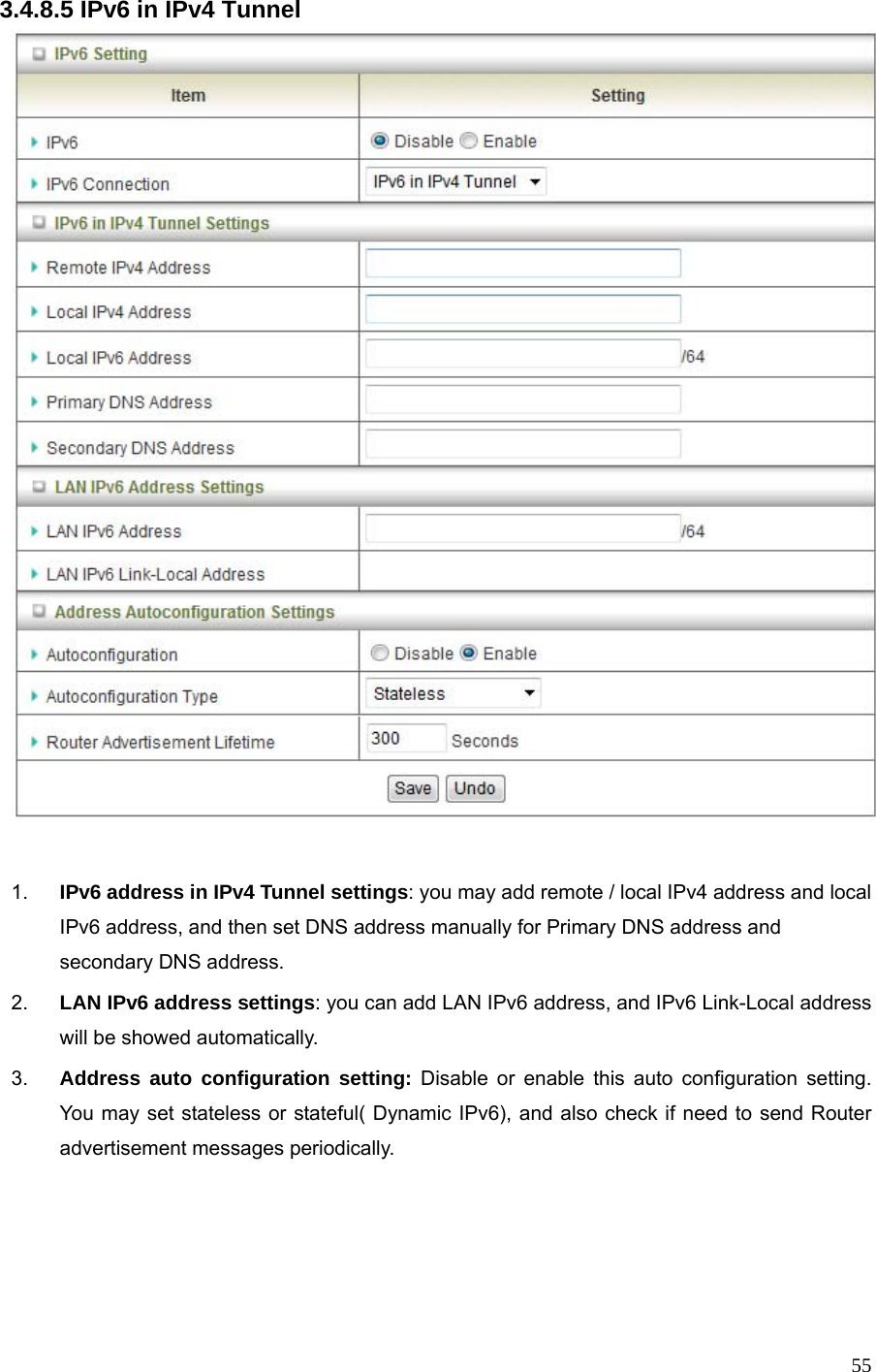  553.4.8.5 IPv6 in IPv4 Tunnel   1.  IPv6 address in IPv4 Tunnel settings: you may add remote / local IPv4 address and local IPv6 address, and then set DNS address manually for Primary DNS address and secondary DNS address. 2.  LAN IPv6 address settings: you can add LAN IPv6 address, and IPv6 Link-Local address will be showed automatically. 3.  Address auto configuration setting: Disable or enable this auto configuration setting. You may set stateless or stateful( Dynamic IPv6), and also check if need to send Router advertisement messages periodically.    