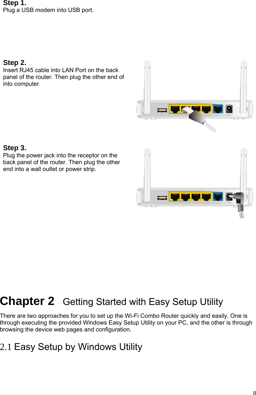  8 Step 1.   Plug a USB modem into USB port.   Step 2. Insert RJ45 cable into LAN Port on the back panel of the router. Then plug the other end of into computer.   Step 3. Plug the power jack into the receptor on the back panel of the router. Then plug the other end into a wall outlet or power strip.               Chapter 2   Getting Started with Easy Setup Utility There are two approaches for you to set up the Wi-Fi Combo Router quickly and easily. One is through executing the provided Windows Easy Setup Utility on your PC, and the other is through browsing the device web pages and configuration.  2.1 Easy Setup by Windows Utility   