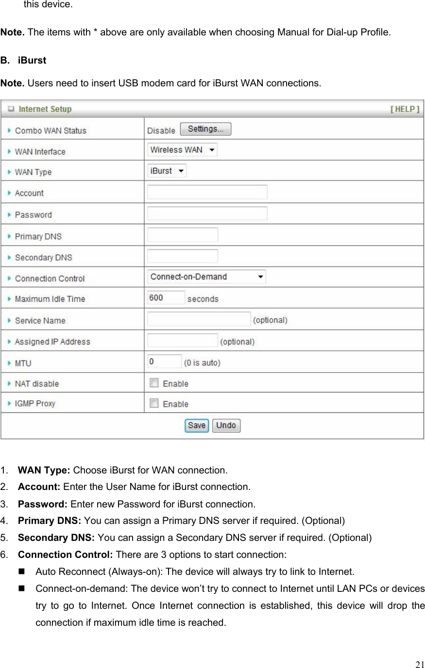  21this device.  Note. The items with * above are only available when choosing Manual for Dial-up Profile.    B. iBurst  Note. Users need to insert USB modem card for iBurst WAN connections.     1.  WAN Type: Choose iBurst for WAN connection. 2.  Account: Enter the User Name for iBurst connection. 3.  Password: Enter new Password for iBurst connection. 4.  Primary DNS: You can assign a Primary DNS server if required. (Optional) 5.  Secondary DNS: You can assign a Secondary DNS server if required. (Optional) 6.  Connection Control: There are 3 options to start connection:     Auto Reconnect (Always-on): The device will always try to link to Internet.       Connect-on-demand: The device won’t try to connect to Internet until LAN PCs or devices try to go to Internet. Once Internet connection is established, this device will drop the connection if maximum idle time is reached. 