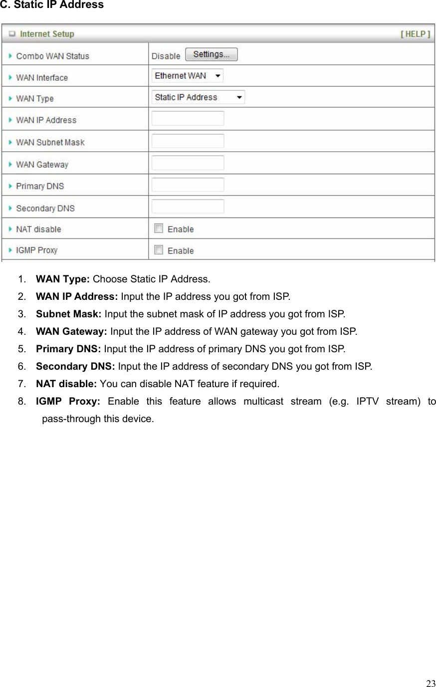  23C. Static IP Address    1.  WAN Type: Choose Static IP Address. 2.  WAN IP Address: Input the IP address you got from ISP. 3.  Subnet Mask: Input the subnet mask of IP address you got from ISP. 4.  WAN Gateway: Input the IP address of WAN gateway you got from ISP. 5.  Primary DNS: Input the IP address of primary DNS you got from ISP. 6.  Secondary DNS: Input the IP address of secondary DNS you got from ISP. 7.  NAT disable: You can disable NAT feature if required. 8.  IGMP Proxy: Enable this feature allows multicast stream (e.g. IPTV stream) to pass-through this device.                   