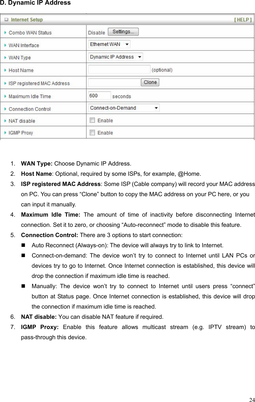  24D. Dynamic IP Address      1.  WAN Type: Choose Dynamic IP Address. 2.  Host Name: Optional, required by some ISPs, for example, @Home. 3.  ISP registered MAC Address: Some ISP (Cable company) will record your MAC address on PC. You can press “Clone” button to copy the MAC address on your PC here, or you can input it manually. 4.  Maximum Idle Time: The amount of time of inactivity before disconnecting Internet connection. Set it to zero, or choosing “Auto-reconnect” mode to disable this feature.   5.  Connection Control: There are 3 options to start connection:     Auto Reconnect (Always-on): The device will always try to link to Internet.       Connect-on-demand: The device won’t try to connect to Internet until LAN PCs or devices try to go to Internet. Once Internet connection is established, this device will drop the connection if maximum idle time is reached.   Manually: The device won’t try to connect to Internet until users press “connect” button at Status page. Once Internet connection is established, this device will drop the connection if maximum idle time is reached. 6.  NAT disable: You can disable NAT feature if required. 7.  IGMP Proxy: Enable this feature allows multicast stream (e.g. IPTV stream) to pass-through this device.      