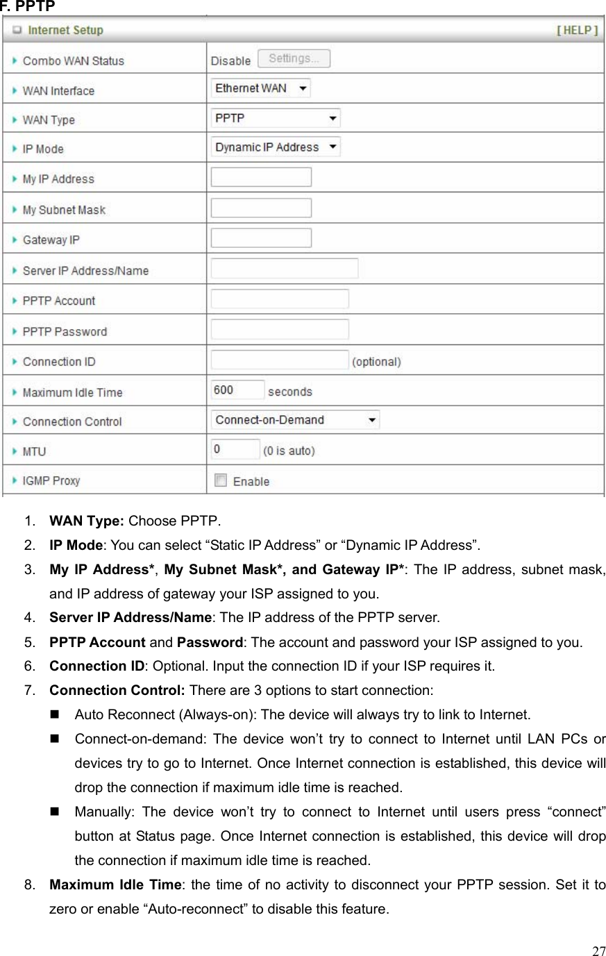  27F. PPTP     1.  WAN Type: Choose PPTP. 2.  IP Mode: You can select “Static IP Address” or “Dynamic IP Address”.   3.  My IP Address*, My Subnet Mask*, and Gateway IP*: The IP address, subnet mask, and IP address of gateway your ISP assigned to you.   4.  Server IP Address/Name: The IP address of the PPTP server. 5.  PPTP Account and Password: The account and password your ISP assigned to you. 6.  Connection ID: Optional. Input the connection ID if your ISP requires it.   7.  Connection Control: There are 3 options to start connection:     Auto Reconnect (Always-on): The device will always try to link to Internet.       Connect-on-demand: The device won’t try to connect to Internet until LAN PCs or devices try to go to Internet. Once Internet connection is established, this device will drop the connection if maximum idle time is reached.   Manually: The device won’t try to connect to Internet until users press “connect” button at Status page. Once Internet connection is established, this device will drop the connection if maximum idle time is reached. 8.  Maximum Idle Time: the time of no activity to disconnect your PPTP session. Set it to zero or enable “Auto-reconnect” to disable this feature. 