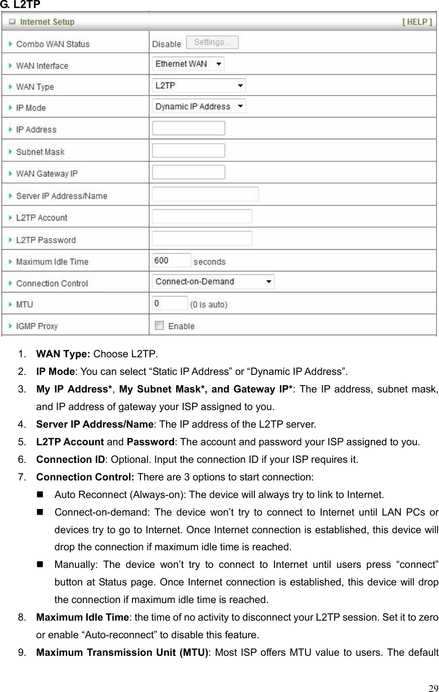  29G. L2TP     1.  WAN Type: Choose L2TP. 2.  IP Mode: You can select “Static IP Address” or “Dynamic IP Address”.   3.  My IP Address*, My Subnet Mask*, and Gateway IP*: The IP address, subnet mask, and IP address of gateway your ISP assigned to you.   4.  Server IP Address/Name: The IP address of the L2TP server. 5.  L2TP Account and Password: The account and password your ISP assigned to you. 6.  Connection ID: Optional. Input the connection ID if your ISP requires it.   7.  Connection Control: There are 3 options to start connection:     Auto Reconnect (Always-on): The device will always try to link to Internet.       Connect-on-demand: The device won’t try to connect to Internet until LAN PCs or devices try to go to Internet. Once Internet connection is established, this device will drop the connection if maximum idle time is reached.   Manually: The device won’t try to connect to Internet until users press “connect” button at Status page. Once Internet connection is established, this device will drop the connection if maximum idle time is reached. 8.  Maximum Idle Time: the time of no activity to disconnect your L2TP session. Set it to zero or enable “Auto-reconnect” to disable this feature. 9.  Maximum Transmission Unit (MTU): Most ISP offers MTU value to users. The default 