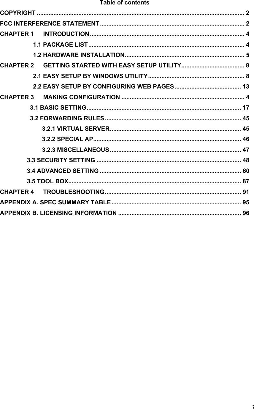  3Table of contents COPYRIGHT ............................................................................................................................. 2 FCC INTERFERENCE STATEMENT ....................................................................................... 2 CHAPTER 1 INTRODUCTION ............................................................................................. 4            1.1 PACKAGE LIST.............................................................................................. 4            1.2 HARDWARE INSTALLATION........................................................................ 5 CHAPTER 2 GETTING STARTED WITH EASY SETUP UTILITY...................................... 8            2.1 EASY SETUP BY WINDOWS UTILITY.......................................................... 8            2.2 EASY SETUP BY CONFIGURING WEB PAGES........................................ 13 CHAPTER 3 MAKING CONFIGURATION .......................................................................... 4           3.1 BASIC SETTING............................................................................................. 17           3.2 FORWARDING RULES .................................................................................. 45               3.2.1 VIRTUAL SERVER............................................................................... 45               3.2.2 SPECIAL AP......................................................................................... 46               3.2.3 MISCELLANEOUS ............................................................................... 47          3.3 SECURITY SETTING ....................................................................................... 48          3.4 ADVANCED SETTING ..................................................................................... 60          3.5 TOOL BOX........................................................................................................ 87 CHAPTER 4 TROUBLESHOOTING.................................................................................. 91 APPENDIX A. SPEC SUMMARY TABLE .............................................................................. 95 APPENDIX B. LICENSING INFORMATION .......................................................................... 96             