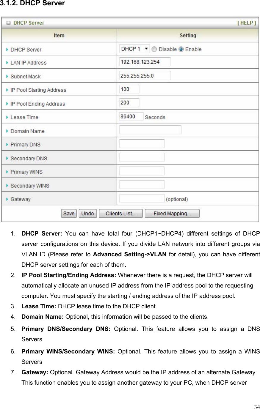  343.1.2. DHCP Server    1.  DHCP Server: You can have total four (DHCP1~DHCP4) different settings of DHCP server configurations on this device. If you divide LAN network into different groups via VLAN ID (Please refer to Advanced Setting-&gt;VLAN for detail), you can have different DHCP server settings for each of them. 2.  IP Pool Starting/Ending Address: Whenever there is a request, the DHCP server will automatically allocate an unused IP address from the IP address pool to the requesting computer. You must specify the starting / ending address of the IP address pool. 3.  Lease Time: DHCP lease time to the DHCP client. 4.  Domain Name: Optional, this information will be passed to the clients. 5.  Primary DNS/Secondary DNS: Optional. This feature allows you to assign a DNS Servers 6.  Primary WINS/Secondary WINS: Optional. This feature allows you to assign a WINS Servers 7.  Gateway: Optional. Gateway Address would be the IP address of an alternate Gateway. This function enables you to assign another gateway to your PC, when DHCP server 