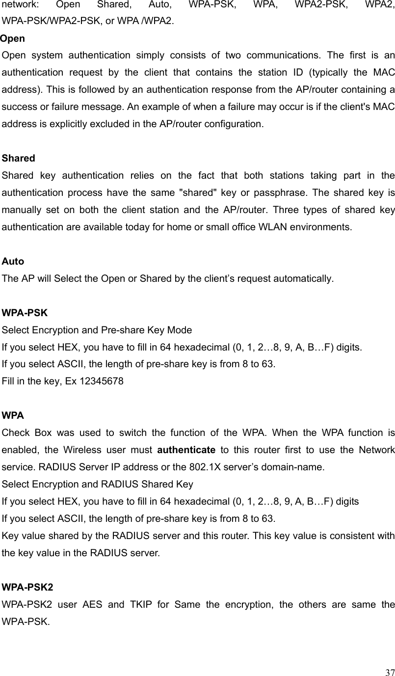  37network: Open Shared, Auto, WPA-PSK, WPA, WPA2-PSK, WPA2, WPA-PSK/WPA2-PSK, or WPA /WPA2. Open Open system authentication simply consists of two communications. The first is an authentication request by the client that contains the station ID (typically the MAC address). This is followed by an authentication response from the AP/router containing a success or failure message. An example of when a failure may occur is if the client&apos;s MAC address is explicitly excluded in the AP/router configuration.  Shared Shared key authentication relies on the fact that both stations taking part in the authentication process have the same &quot;shared&quot; key or passphrase. The shared key is manually set on both the client station and the AP/router. Three types of shared key authentication are available today for home or small office WLAN environments.  Auto  The AP will Select the Open or Shared by the client’s request automatically.      WPA-PSK Select Encryption and Pre-share Key Mode If you select HEX, you have to fill in 64 hexadecimal (0, 1, 2…8, 9, A, B…F) digits. If you select ASCII, the length of pre-share key is from 8 to 63. Fill in the key, Ex 12345678  WPA Check Box was used to switch the function of the WPA. When the WPA function is enabled, the Wireless user must authenticate to this router first to use the Network service. RADIUS Server IP address or the 802.1X server’s domain-name.   Select Encryption and RADIUS Shared Key If you select HEX, you have to fill in 64 hexadecimal (0, 1, 2…8, 9, A, B…F) digits If you select ASCII, the length of pre-share key is from 8 to 63. Key value shared by the RADIUS server and this router. This key value is consistent with the key value in the RADIUS server.  WPA-PSK2 WPA-PSK2 user AES and TKIP for Same the encryption, the others are same the WPA-PSK.  