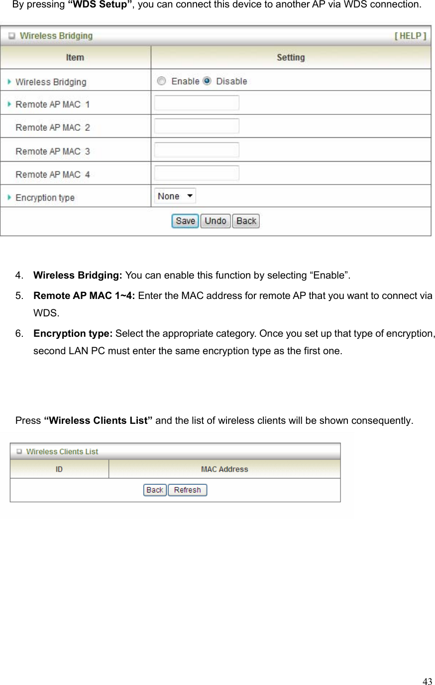  43By pressing “WDS Setup”, you can connect this device to another AP via WDS connection.     4.  Wireless Bridging: You can enable this function by selecting “Enable”. 5.  Remote AP MAC 1~4: Enter the MAC address for remote AP that you want to connect via WDS. 6.  Encryption type: Select the appropriate category. Once you set up that type of encryption, second LAN PC must enter the same encryption type as the first one.    Press “Wireless Clients List” and the list of wireless clients will be shown consequently.              