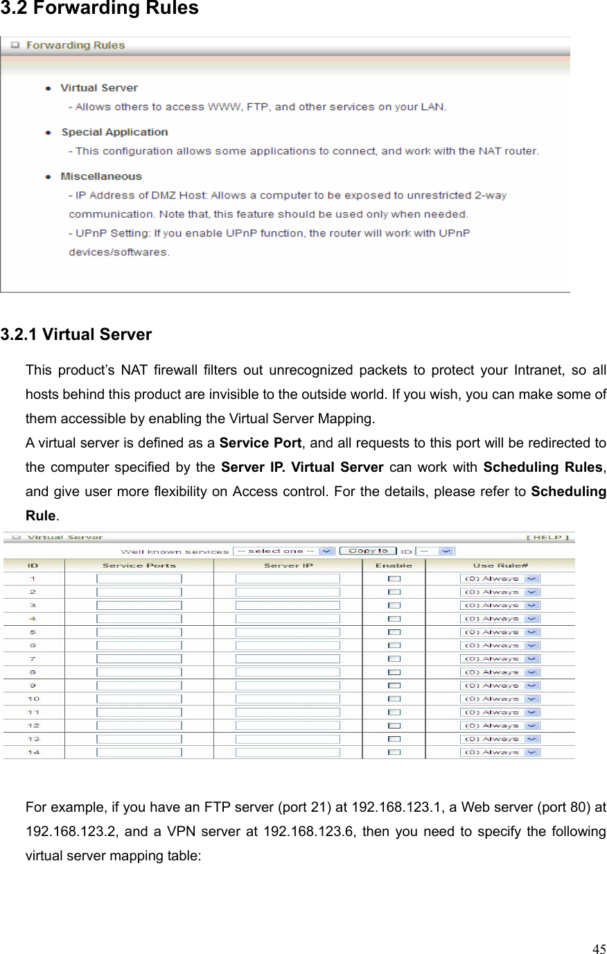  453.2 Forwarding Rules     3.2.1 Virtual Server  This product’s NAT firewall filters out unrecognized packets to protect your Intranet, so all hosts behind this product are invisible to the outside world. If you wish, you can make some of them accessible by enabling the Virtual Server Mapping. A virtual server is defined as a Service Port, and all requests to this port will be redirected to the computer specified by the Server IP. Virtual Server can work with Scheduling Rules, and give user more flexibility on Access control. For the details, please refer to Scheduling Rule.    For example, if you have an FTP server (port 21) at 192.168.123.1, a Web server (port 80) at 192.168.123.2, and a VPN server at 192.168.123.6, then you need to specify the following virtual server mapping table:   