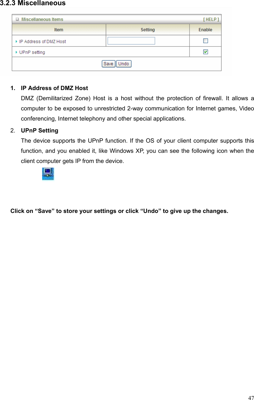  473.2.3 Miscellaneous   1.  IP Address of DMZ Host DMZ (Demilitarized Zone) Host is a host without the protection of firewall. It allows a computer to be exposed to unrestricted 2-way communication for Internet games, Video conferencing, Internet telephony and other special applications.   2.  UPnP Setting   The device supports the UPnP function. If the OS of your client computer supports this function, and you enabled it, like Windows XP, you can see the following icon when the client computer gets IP from the device.    Click on “Save” to store your settings or click “Undo” to give up the changes. 