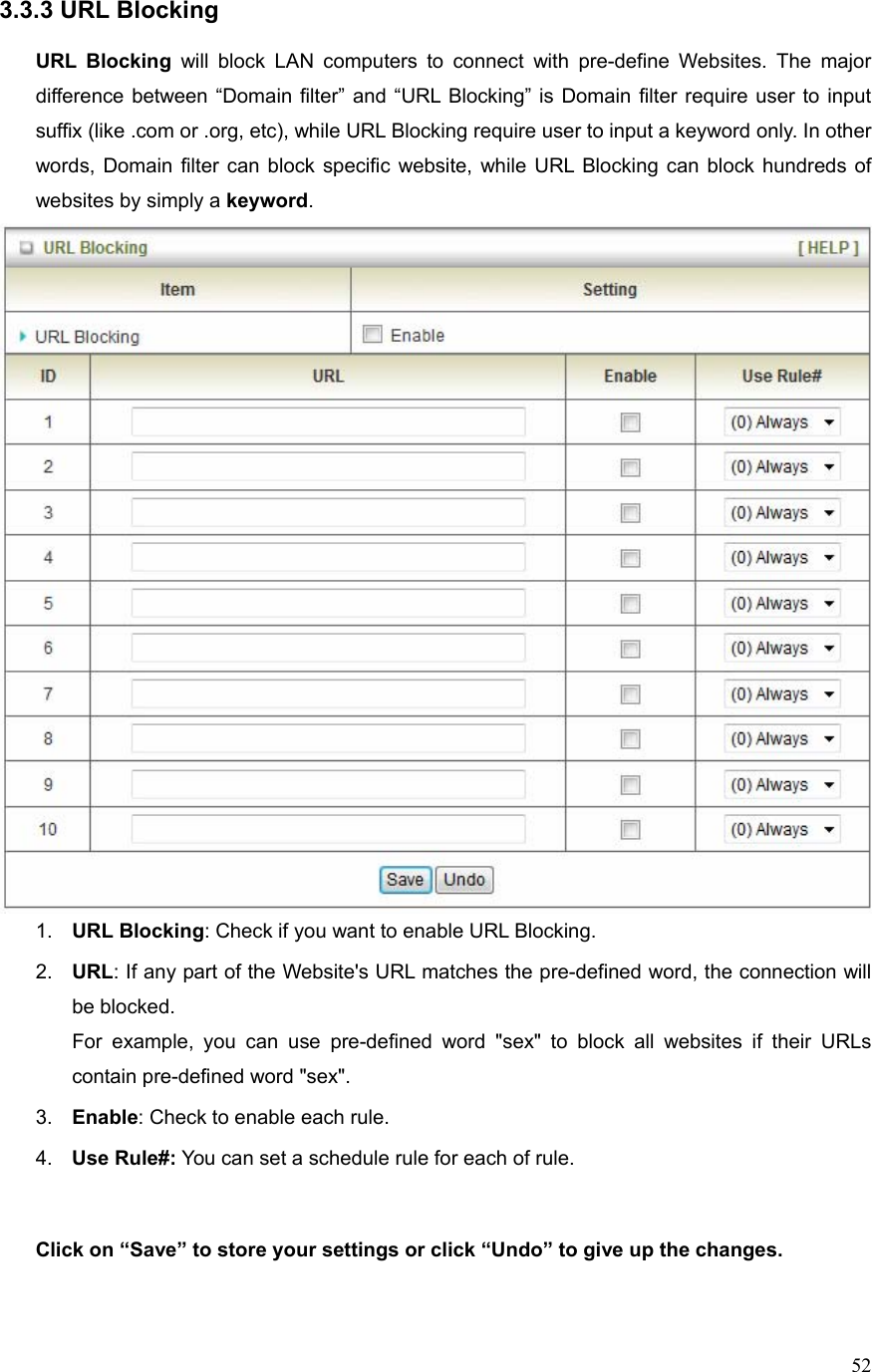  523.3.3 URL Blocking  URL Blocking will block LAN computers to connect with pre-define Websites. The major difference between “Domain filter” and “URL Blocking” is Domain filter require user to input suffix (like .com or .org, etc), while URL Blocking require user to input a keyword only. In other words, Domain filter can block specific website, while URL Blocking can block hundreds of websites by simply a keyword.  1.  URL Blocking: Check if you want to enable URL Blocking.   2.  URL: If any part of the Website&apos;s URL matches the pre-defined word, the connection will be blocked. For example, you can use pre-defined word &quot;sex&quot; to block all websites if their URLs contain pre-defined word &quot;sex&quot;.   3.  Enable: Check to enable each rule. 4.  Use Rule#: You can set a schedule rule for each of rule.   Click on “Save” to store your settings or click “Undo” to give up the changes.  