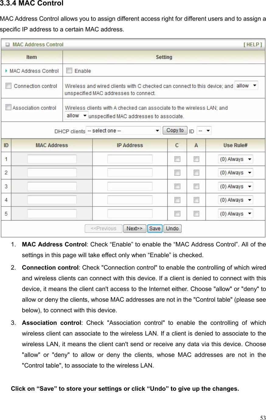  533.3.4 MAC Control  MAC Address Control allows you to assign different access right for different users and to assign a specific IP address to a certain MAC address.  1.  MAC Address Control: Check “Enable” to enable the “MAC Address Control”. All of the settings in this page will take effect only when “Enable” is checked. 2.  Connection control: Check &quot;Connection control&quot; to enable the controlling of which wired and wireless clients can connect with this device. If a client is denied to connect with this device, it means the client can&apos;t access to the Internet either. Choose &quot;allow&quot; or &quot;deny&quot; to allow or deny the clients, whose MAC addresses are not in the &quot;Control table&quot; (please see below), to connect with this device. 3.  Association control: Check &quot;Association control&quot; to enable the controlling of which wireless client can associate to the wireless LAN. If a client is denied to associate to the wireless LAN, it means the client can&apos;t send or receive any data via this device. Choose &quot;allow&quot; or &quot;deny&quot; to allow or deny the clients, whose MAC addresses are not in the &quot;Control table&quot;, to associate to the wireless LAN.  Click on “Save” to store your settings or click “Undo” to give up the changes.  