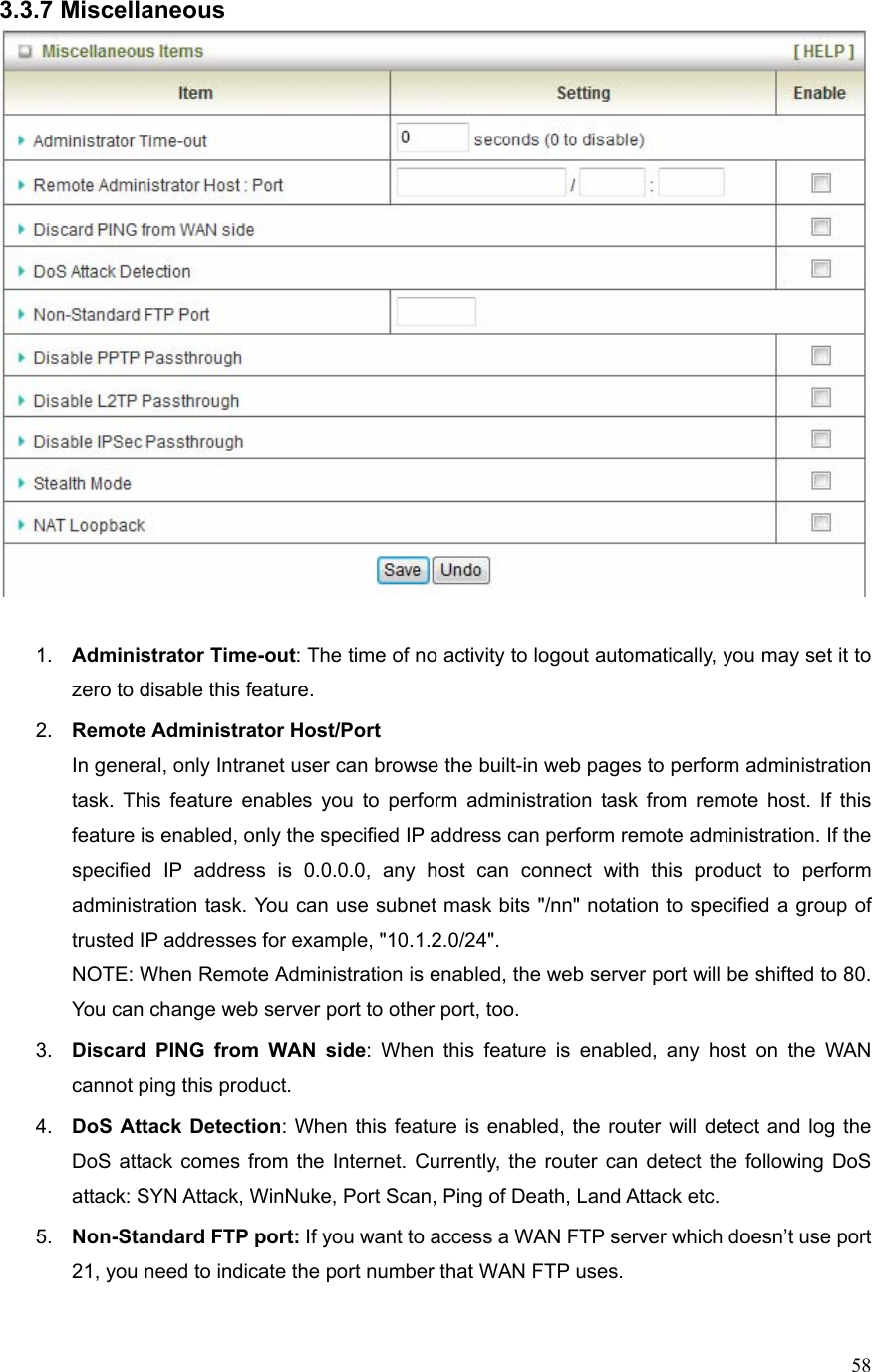  583.3.7 Miscellaneous   1.  Administrator Time-out: The time of no activity to logout automatically, you may set it to zero to disable this feature. 2.  Remote Administrator Host/Port In general, only Intranet user can browse the built-in web pages to perform administration task. This feature enables you to perform administration task from remote host. If this feature is enabled, only the specified IP address can perform remote administration. If the specified IP address is 0.0.0.0, any host can connect with this product to perform administration task. You can use subnet mask bits &quot;/nn&quot; notation to specified a group of trusted IP addresses for example, &quot;10.1.2.0/24&quot;.   NOTE: When Remote Administration is enabled, the web server port will be shifted to 80. You can change web server port to other port, too. 3.  Discard PING from WAN side: When this feature is enabled, any host on the WAN cannot ping this product. 4.  DoS Attack Detection: When this feature is enabled, the router will detect and log the DoS attack comes from the Internet. Currently, the router can detect the following DoS attack: SYN Attack, WinNuke, Port Scan, Ping of Death, Land Attack etc.   5.  Non-Standard FTP port: If you want to access a WAN FTP server which doesn’t use port 21, you need to indicate the port number that WAN FTP uses. 