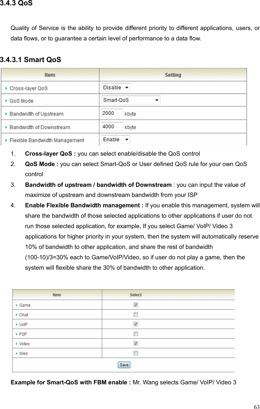  633.4.3 QoS   Quality of Service is the ability to provide different priority to different applications, users, or data flows, or to guarantee a certain level of performance to a data flow.  3.4.3.1 Smart QoS  1.  Cross-layer QoS : you can select enable/disable the QoS control 2.  QoS Mode : you can select Smart-QoS or User defined QoS rule for your own QoS control 3.  Bandwidth of upstream / bandwidth of Downstream : you can input the value of maximize of upstream and downstream bandwidth from your ISP 4.  Enable Flexible Bandwidth management : If you enable this management, system will share the bandwidth of those selected applications to other applications if user do not run those selected application, for example, If you select Game/ VoIP/ Video 3 applications for higher priority in your system, then the system will automatically reserve 10% of bandwidth to other application, and share the rest of bandwidth   (100-10)/3=30% each to Game/VoIP/Video, so if user do not play a game, then the system will flexible share the 30% of bandwidth to other application.     Example for Smart-QoS with FBM enable : Mr. Wang selects Game/ VoIP/ Video 3 