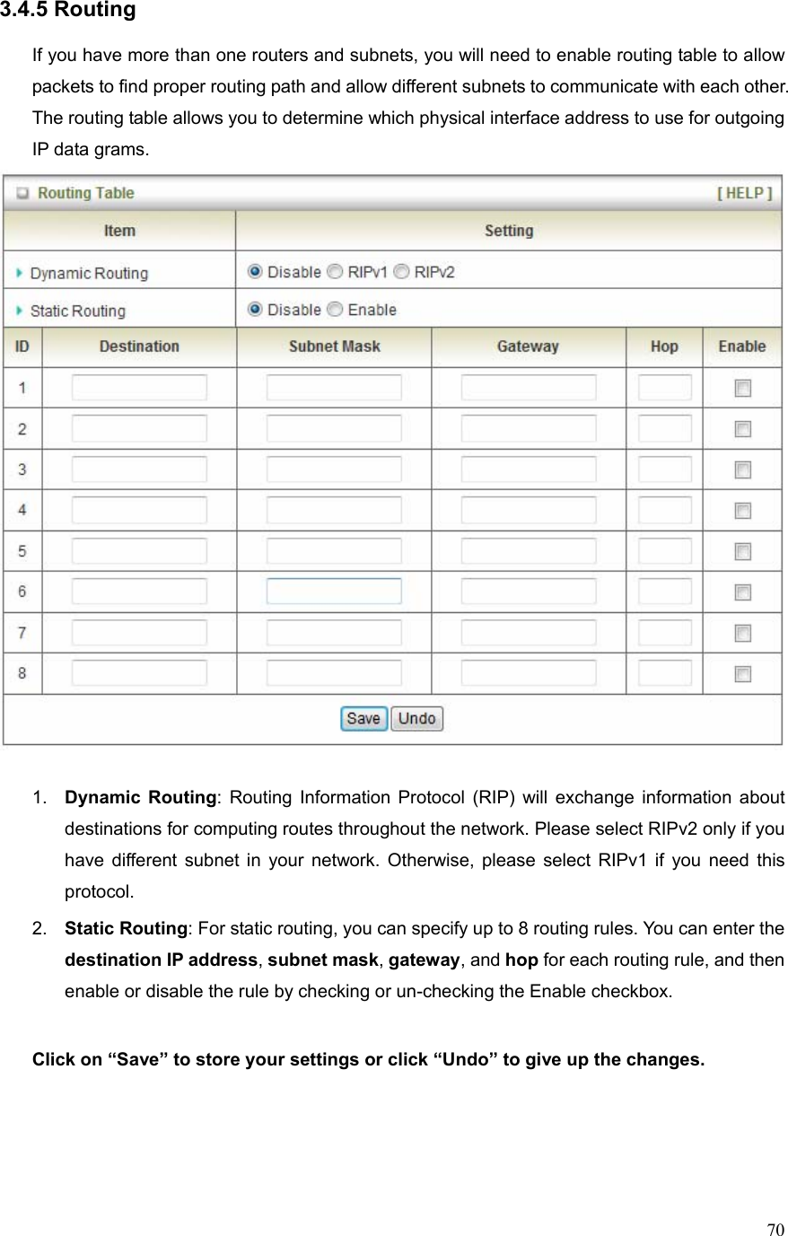  703.4.5 Routing  If you have more than one routers and subnets, you will need to enable routing table to allow packets to find proper routing path and allow different subnets to communicate with each other. The routing table allows you to determine which physical interface address to use for outgoing IP data grams.   1.  Dynamic Routing: Routing Information Protocol (RIP) will exchange information about destinations for computing routes throughout the network. Please select RIPv2 only if you have different subnet in your network. Otherwise, please select RIPv1 if you need this protocol. 2.  Static Routing: For static routing, you can specify up to 8 routing rules. You can enter the destination IP address, subnet mask, gateway, and hop for each routing rule, and then enable or disable the rule by checking or un-checking the Enable checkbox.  Click on “Save” to store your settings or click “Undo” to give up the changes.    