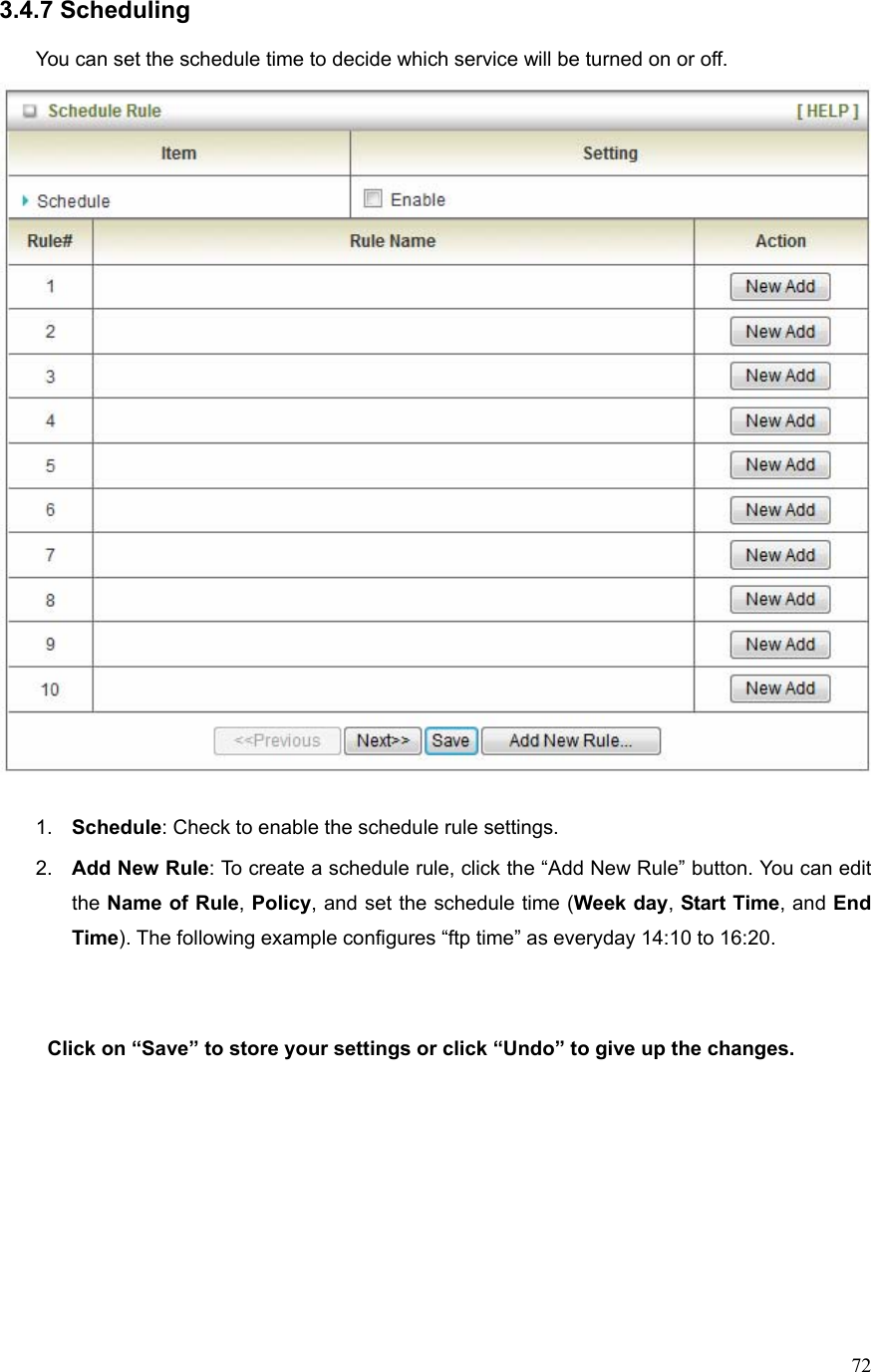  723.4.7 Scheduling  You can set the schedule time to decide which service will be turned on or off.     1.  Schedule: Check to enable the schedule rule settings.   2.  Add New Rule: To create a schedule rule, click the “Add New Rule” button. You can edit the Name of Rule, Policy, and set the schedule time (Week day, Start Time, and End Time). The following example configures “ftp time” as everyday 14:10 to 16:20.    Click on “Save” to store your settings or click “Undo” to give up the changes.       