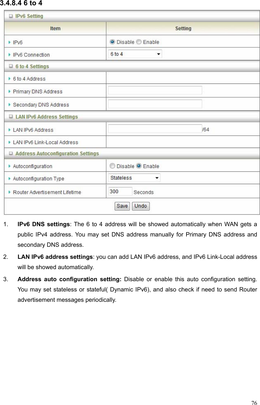  763.4.8.4 6 to 4  1.  IPv6 DNS settings: The 6 to 4 address will be showed automatically when WAN gets a public IPv4 address. You may set DNS address manually for Primary DNS address and secondary DNS address. 2.  LAN IPv6 address settings: you can add LAN IPv6 address, and IPv6 Link-Local address will be showed automatically. 3.  Address auto configuration setting: Disable or enable this auto configuration setting. You may set stateless or stateful( Dynamic IPv6), and also check if need to send Router advertisement messages periodically.        