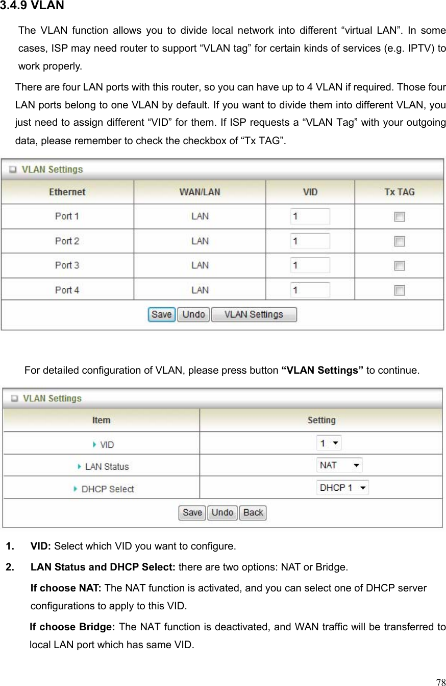  78 3.4.9 VLAN  The VLAN function allows you to divide local network into different “virtual LAN”. In some cases, ISP may need router to support “VLAN tag” for certain kinds of services (e.g. IPTV) to work properly.       There are four LAN ports with this router, so you can have up to 4 VLAN if required. Those four LAN ports belong to one VLAN by default. If you want to divide them into different VLAN, you just need to assign different “VID” for them. If ISP requests a “VLAN Tag” with your outgoing data, please remember to check the checkbox of “Tx TAG”.   For detailed configuration of VLAN, please press button “VLAN Settings” to continue.  1. VID: Select which VID you want to configure. 2.  LAN Status and DHCP Select: there are two options: NAT or Bridge. If choose NAT: The NAT function is activated, and you can select one of DHCP server configurations to apply to this VID. If choose Bridge: The NAT function is deactivated, and WAN traffic will be transferred to local LAN port which has same VID. 