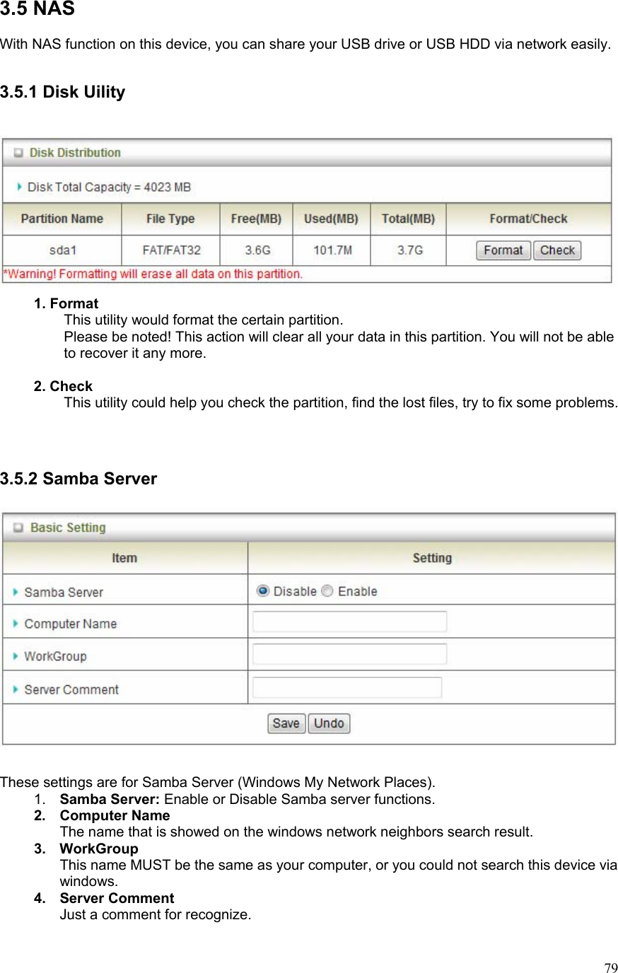  793.5 NAS      With NAS function on this device, you can share your USB drive or USB HDD via network easily.  3.5.1 Disk Uility    1. Format This utility would format the certain partition. Please be noted! This action will clear all your data in this partition. You will not be able to recover it any more.   2. Check This utility could help you check the partition, find the lost files, try to fix some problems.   3.5.2 Samba Server    These settings are for Samba Server (Windows My Network Places). 1.  Samba Server: Enable or Disable Samba server functions. 2. Computer Name The name that is showed on the windows network neighbors search result. 3. WorkGroup This name MUST be the same as your computer, or you could not search this device via windows. 4. Server Comment Just a comment for recognize. 