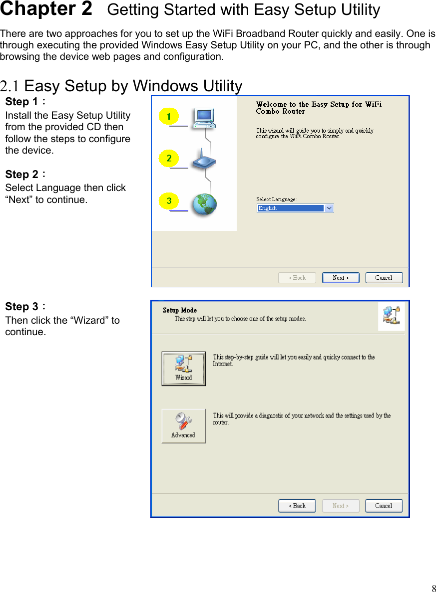  8      Chapter 2   Getting Started with Easy Setup Utility There are two approaches for you to set up the WiFi Broadband Router quickly and easily. One is through executing the provided Windows Easy Setup Utility on your PC, and the other is through browsing the device web pages and configuration.  2.1 Easy Setup by Windows Utility   Step 1：  Install the Easy Setup Utility from the provided CD then follow the steps to configure the device.  Step 2：  Select Language then click “Next” to continue.   Step 3：  Then click the “Wizard” to continue.   