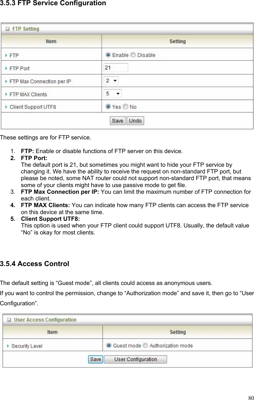  803.5.3 FTP Service Configuration   These settings are for FTP service.  1.  FTP: Enable or disable functions of FTP server on this device. 2. FTP Port: The default port is 21, but sometimes you might want to hide your FTP service by changing it. We have the ability to receive the request on non-standard FTP port, but please be noted, some NAT router could not support non-standard FTP port, that means some of your clients might have to use passive mode to get file. 3.  FTP Max Connection per IP: You can limit the maximum number of FTP connection for each client. 4. FTP MAX Clients: You can indicate how many FTP clients can access the FTP service on this device at the same time.   5.  Client Support UTF8: This option is used when your FTP client could support UTF8. Usually, the default value “No” is okay for most clients.   3.5.4 Access Control  The default setting is “Guest mode”, all clients could access as anonymous users. If you want to control the permission, change to “Authorization mode” and save it, then go to “User Configuration”.   
