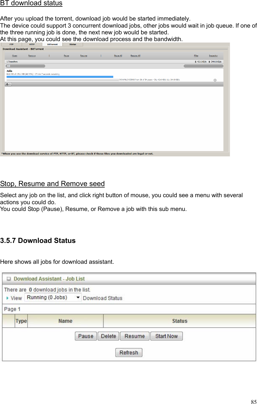  85BT download status  After you upload the torrent, download job would be started immediately. The device could support 3 concurrent download jobs, other jobs would wait in job queue. If one of the three running job is done, the next new job would be started. At this page, you could see the download process and the bandwidth.    Stop, Resume and Remove seed Select any job on the list, and click right button of mouse, you could see a menu with several actions you could do. You could Stop (Pause), Resume, or Remove a job with this sub menu.   3.5.7 Download Status  Here shows all jobs for download assistant.    