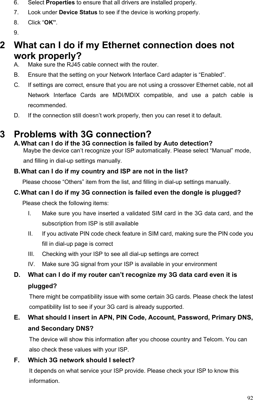  926. Select Properties to ensure that all drivers are installed properly. 7. Look under Device Status to see if the device is working properly. 8. Click “OK”. 9.  2  What can I do if my Ethernet connection does not work properly? A.  Make sure the RJ45 cable connect with the router. B.  Ensure that the setting on your Network Interface Card adapter is “Enabled”. C.  If settings are correct, ensure that you are not using a crossover Ethernet cable, not all Network Interface Cards are MDI/MDIX compatible, and use a patch cable is recommended. D.  If the connection still doesn’t work properly, then you can reset it to default.      3  Problems with 3G connection? A. What can I do if the 3G connection is failed by Auto detection?           Maybe the device can’t recognize your ISP automatically. Please select “Manual” mode,     and filling in dial-up settings manually. B. What can I do if my country and ISP are not in the list?        Please choose “Others” item from the list, and filling in dial-up settings manually. C. What can I do if my 3G connection is failed even the dongle is plugged?        Please check the following items: I.  Make sure you have inserted a validated SIM card in the 3G data card, and the subscription from ISP is still available II.  If you activate PIN code check feature in SIM card, making sure the PIN code you fill in dial-up page is correct III.  Checking with your ISP to see all dial-up settings are correct IV.  Make sure 3G signal from your ISP is available in your environment D.  What can I do if my router can’t recognize my 3G data card even it is plugged?           There might be compatibility issue with some certain 3G cards. Please check the latest     compatibility list to see if your 3G card is already supported. E.  What should I insert in APN, PIN Code, Account, Password, Primary DNS, and Secondary DNS?                     The device will show this information after you choose country and Telcom. You can       also check these values with your ISP. F.  Which 3G network should I select?                     It depends on what service your ISP provide. Please check your ISP to know this information. 