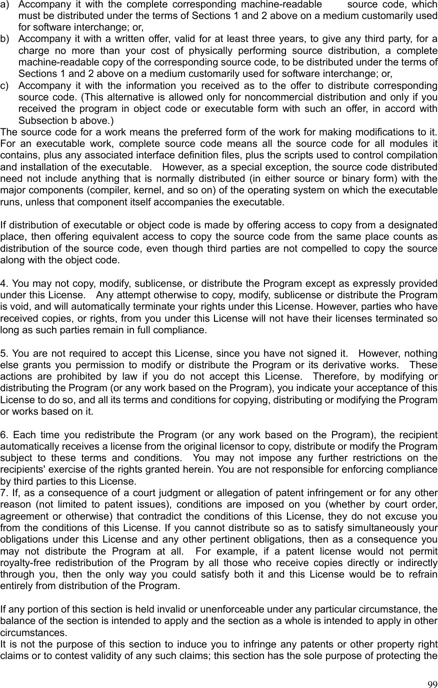  99a)  Accompany it with the complete corresponding machine-readable     source code, which must be distributed under the terms of Sections 1 and 2 above on a medium customarily used for software interchange; or, b)  Accompany it with a written offer, valid for at least three years, to give any third party, for a charge no more than your cost of physically performing source distribution, a complete machine-readable copy of the corresponding source code, to be distributed under the terms of Sections 1 and 2 above on a medium customarily used for software interchange; or, c)  Accompany it with the information you received as to the offer to distribute corresponding source code. (This alternative is allowed only for noncommercial distribution and only if you received the program in object code or executable form with such an offer, in accord with Subsection b above.) The source code for a work means the preferred form of the work for making modifications to it.   For an executable work, complete source code means all the source code for all modules it contains, plus any associated interface definition files, plus the scripts used to control compilation and installation of the executable.    However, as a special exception, the source code distributed need not include anything that is normally distributed (in either source or binary form) with the major components (compiler, kernel, and so on) of the operating system on which the executable runs, unless that component itself accompanies the executable.  If distribution of executable or object code is made by offering access to copy from a designated place, then offering equivalent access to copy the source code from the same place counts as distribution of the source code, even though third parties are not compelled to copy the source along with the object code.  4. You may not copy, modify, sublicense, or distribute the Program except as expressly provided under this License.    Any attempt otherwise to copy, modify, sublicense or distribute the Program is void, and will automatically terminate your rights under this License. However, parties who have received copies, or rights, from you under this License will not have their licenses terminated so long as such parties remain in full compliance.  5. You are not required to accept this License, since you have not signed it.    However, nothing else grants you permission to modify or distribute the Program or its derivative works.  These actions are prohibited by law if you do not accept this License.  Therefore, by modifying or distributing the Program (or any work based on the Program), you indicate your acceptance of this License to do so, and all its terms and conditions for copying, distributing or modifying the Program or works based on it.  6. Each time you redistribute the Program (or any work based on the Program), the recipient automatically receives a license from the original licensor to copy, distribute or modify the Program subject to these terms and conditions.  You may not impose any further restrictions on the recipients&apos; exercise of the rights granted herein. You are not responsible for enforcing compliance by third parties to this License. 7. If, as a consequence of a court judgment or allegation of patent infringement or for any other reason (not limited to patent issues), conditions are imposed on you (whether by court order, agreement or otherwise) that contradict the conditions of this License, they do not excuse you from the conditions of this License. If you cannot distribute so as to satisfy simultaneously your obligations under this License and any other pertinent obligations, then as a consequence you may not distribute the Program at all.  For example, if a patent license would not permit royalty-free redistribution of the Program by all those who receive copies directly or indirectly through you, then the only way you could satisfy both it and this License would be to refrain entirely from distribution of the Program.  If any portion of this section is held invalid or unenforceable under any particular circumstance, the balance of the section is intended to apply and the section as a whole is intended to apply in other circumstances. It is not the purpose of this section to induce you to infringe any patents or other property right claims or to contest validity of any such claims; this section has the sole purpose of protecting the 