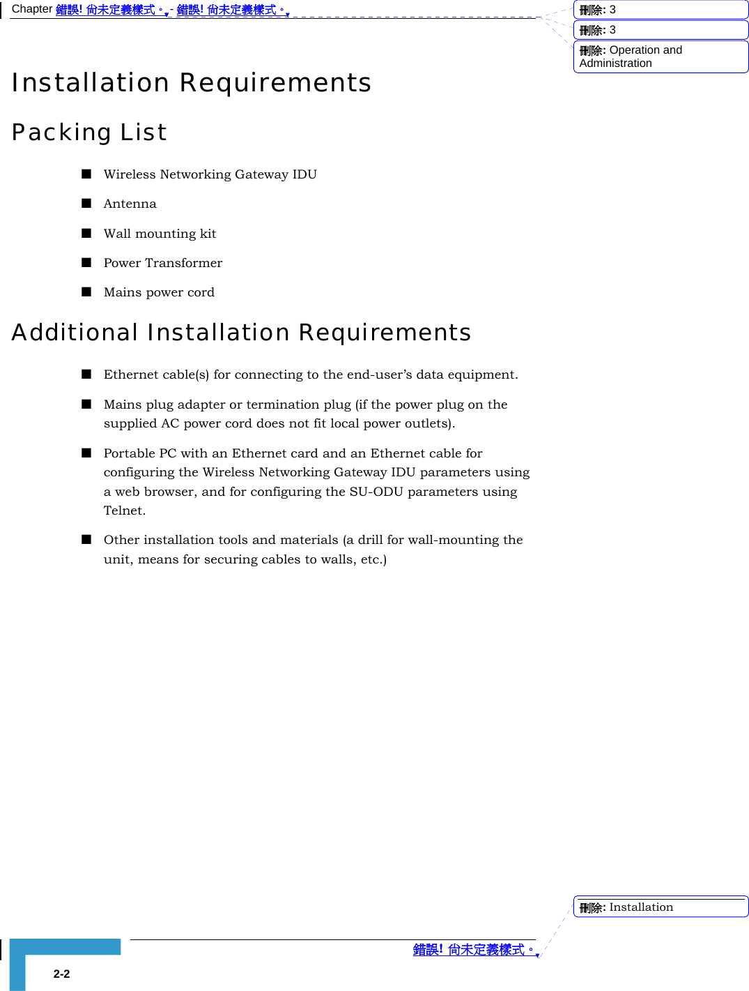 Chapter 錯誤! 尚未定義樣式。 - 錯誤! 尚未定義樣式。  錯誤! 尚未定義樣式。 2-2 Installation Requirements Packing List  Wireless Networking Gateway IDU   Antenna  Wall mounting kit  Power Transformer  Mains power cord Additional Installation Requirements  Ethernet cable(s) for connecting to the end-user’s data equipment.    Mains plug adapter or termination plug (if the power plug on the supplied AC power cord does not fit local power outlets).  Portable PC with an Ethernet card and an Ethernet cable for configuring the Wireless Networking Gateway IDU parameters using a web browser, and for configuring the SU-ODU parameters using Telnet.  Other installation tools and materials (a drill for wall-mounting the unit, means for securing cables to walls, etc.) 刪除:  3刪除:  3刪除: Operation and Administration刪除: Installation