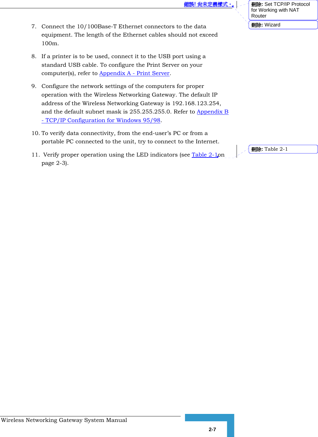  錯誤! 尚未定義樣式。 Wireless Networking Gateway System Manual   2-7 7. Connect the 10/100Base-T Ethernet connectors to the data equipment. The length of the Ethernet cables should not exceed 100m. 8. If a printer is to be used, connect it to the USB port using a standard USB cable. To configure the Print Server on your computer(s), refer to Appendix A - Print Server. 9. Configure the network settings of the computers for proper operation with the Wireless Networking Gateway. The default IP address of the Wireless Networking Gateway is 192.168.123.254, and the default subnet mask is 255.255.255.0. Refer to Appendix B - TCP/IP Configuration for Windows 95/98. 10. To verify data connectivity, from the end-user’s PC or from a portable PC connected to the unit, try to connect to the Internet.  11.  Verify proper operation using the LED indicators (see Table 2-1on page 2-3). 刪除: Set TCP/IP Protocol for Working with NAT Router刪除: Wizard刪除: Table  2-1