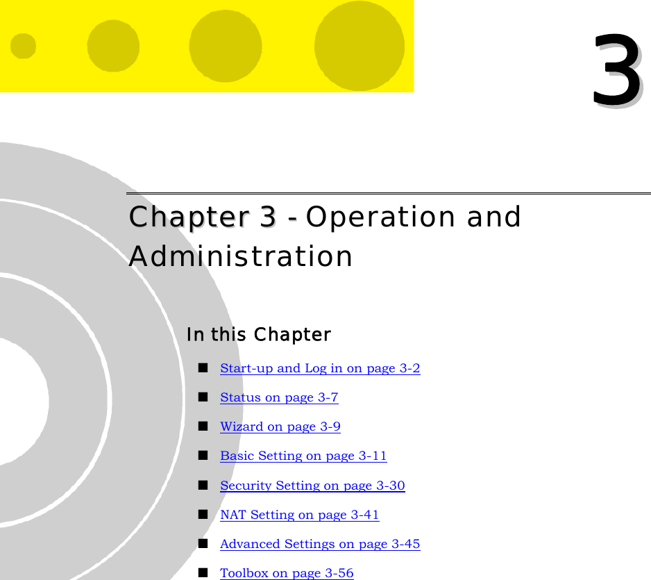   33 CChhaapptteerr  33  --  Operation and Administration In this Chapter  Start-up and Log in on page 3-2  Status on page 3-7  Wizard on page 3-9  Basic Setting on page 3-11  Security Setting on page 3-30  NAT Setting on page 3-41  Advanced Settings on page 3-45  Toolbox on page 3-56  