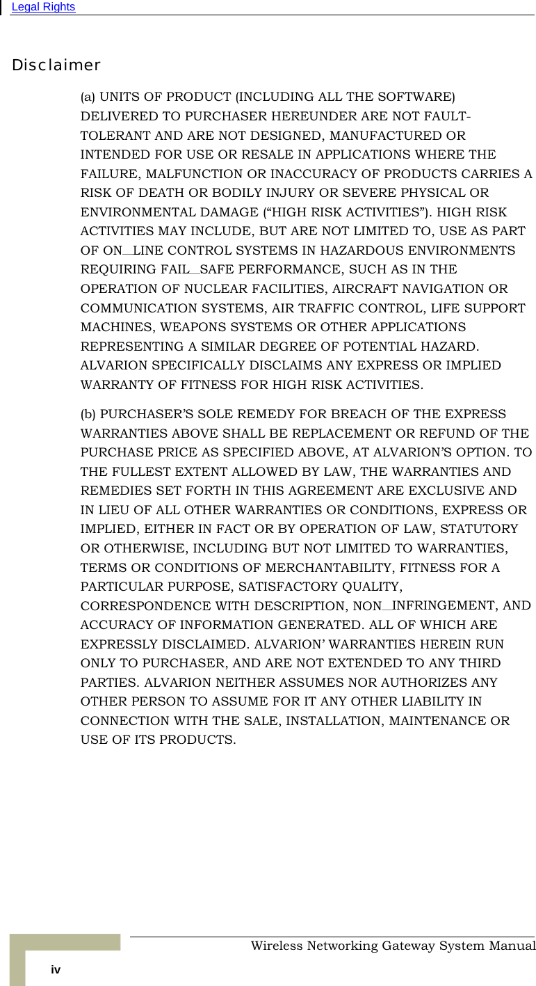 Legal Rights   Wireless Networking Gateway System Manual iv Disclaimer (a) UNITS OF PRODUCT (INCLUDING ALL THE SOFTWARE) DELIVERED TO PURCHASER HEREUNDER ARE NOT FAULT-TOLERANT AND ARE NOT DESIGNED, MANUFACTURED OR INTENDED FOR USE OR RESALE IN APPLICATIONS WHERE THE FAILURE, MALFUNCTION OR INACCURACY OF PRODUCTS CARRIES A RISK OF DEATH OR BODILY INJURY OR SEVERE PHYSICAL OR ENVIRONMENTAL DAMAGE (“HIGH RISK ACTIVITIES”). HIGH RISK ACTIVITIES MAY INCLUDE, BUT ARE NOT LIMITED TO, USE AS PART OF ON LINE CONTROL SYSTEMS IN HAZARDOUS ENVIRONMENTS REQUIRING FAIL SAFE PERFORMANCE, SUCH AS IN THE OPERATION OF NUCLEAR FACILITIES, AIRCRAFT NAVIGATION OR COMMUNICATION SYSTEMS, AIR TRAFFIC CONTROL, LIFE SUPPORT MACHINES, WEAPONS SYSTEMS OR OTHER APPLICATIONS REPRESENTING A SIMILAR DEGREE OF POTENTIAL HAZARD. ALVARION SPECIFICALLY DISCLAIMS ANY EXPRESS OR IMPLIED WARRANTY OF FITNESS FOR HIGH RISK ACTIVITIES. (b) PURCHASER’S SOLE REMEDY FOR BREACH OF THE EXPRESS WARRANTIES ABOVE SHALL BE REPLACEMENT OR REFUND OF THE PURCHASE PRICE AS SPECIFIED ABOVE, AT ALVARION’S OPTION. TO THE FULLEST EXTENT ALLOWED BY LAW, THE WARRANTIES AND REMEDIES SET FORTH IN THIS AGREEMENT ARE EXCLUSIVE AND IN LIEU OF ALL OTHER WARRANTIES OR CONDITIONS, EXPRESS OR IMPLIED, EITHER IN FACT OR BY OPERATION OF LAW, STATUTORY OR OTHERWISE, INCLUDING BUT NOT LIMITED TO WARRANTIES, TERMS OR CONDITIONS OF MERCHANTABILITY, FITNESS FOR A PARTICULAR PURPOSE, SATISFACTORY QUALITY, CORRESPONDENCE WITH DESCRIPTION, NON INFRINGEMENT, AND ACCURACY OF INFORMATION GENERATED. ALL OF WHICH ARE EXPRESSLY DISCLAIMED. ALVARION’ WARRANTIES HEREIN RUN ONLY TO PURCHASER, AND ARE NOT EXTENDED TO ANY THIRD PARTIES. ALVARION NEITHER ASSUMES NOR AUTHORIZES ANY OTHER PERSON TO ASSUME FOR IT ANY OTHER LIABILITY IN CONNECTION WITH THE SALE, INSTALLATION, MAINTENANCE OR USE OF ITS PRODUCTS.  