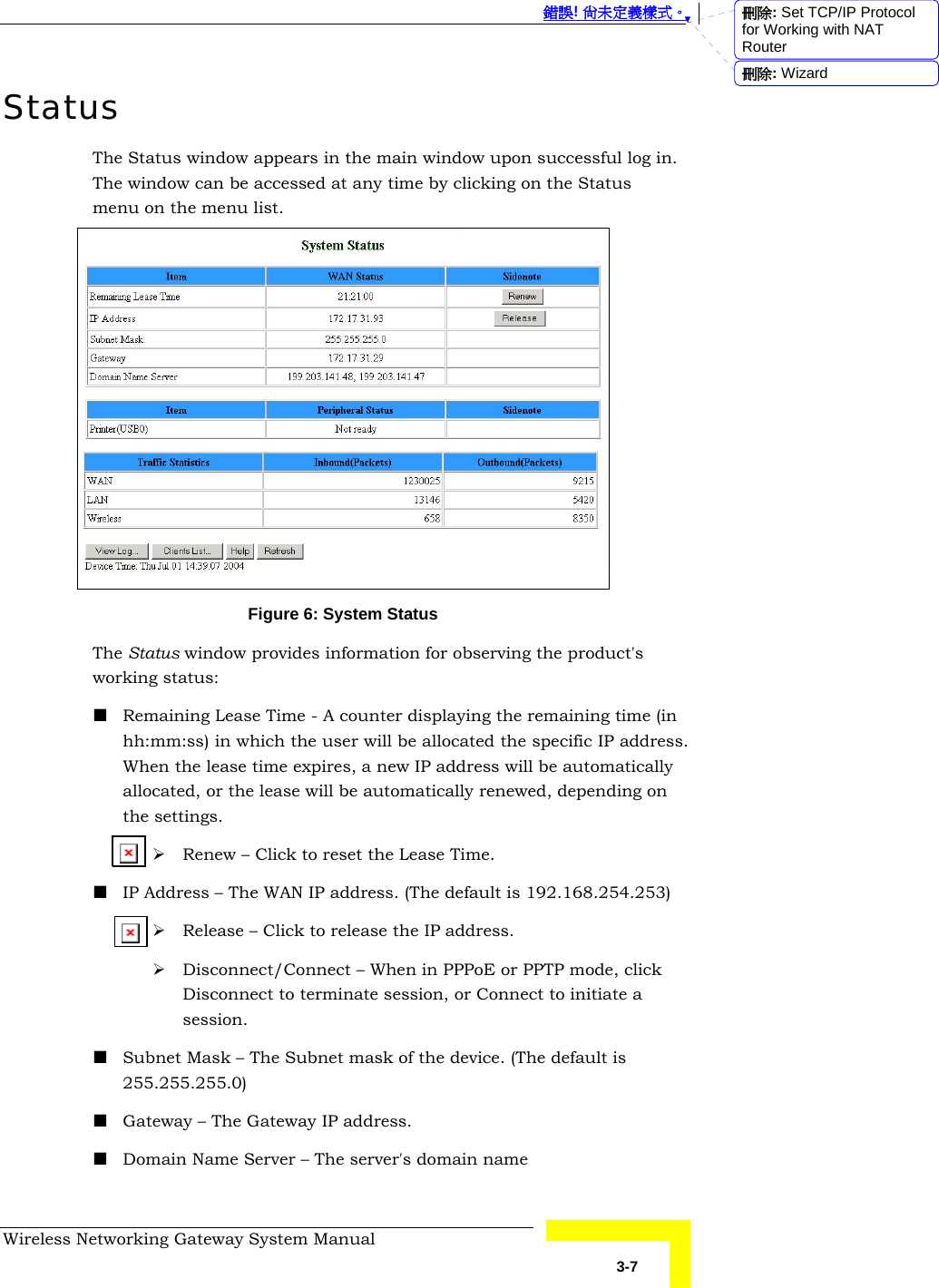  錯誤! 尚未定義樣式。 Wireless Networking Gateway System Manual   3-7 Status The Status window appears in the main window upon successful log in. The window can be accessed at any time by clicking on the Status menu on the menu list.  Figure 6: System Status The Status window provides information for observing the product&apos;s working status:  Remaining Lease Time - A counter displaying the remaining time (in hh:mm:ss) in which the user will be allocated the specific IP address. When the lease time expires, a new IP address will be automatically allocated, or the lease will be automatically renewed, depending on the settings. ¾ Renew – Click to reset the Lease Time.  IP Address – The WAN IP address. (The default is 192.168.254.253) ¾ Release – Click to release the IP address. ¾ Disconnect/Connect – When in PPPoE or PPTP mode, click Disconnect to terminate session, or Connect to initiate a session.  Subnet Mask – The Subnet mask of the device. (The default is 255.255.255.0)  Gateway – The Gateway IP address.  Domain Name Server – The server&apos;s domain name 刪除: Set TCP/IP Protocol for Working with NAT Router刪除: Wizard