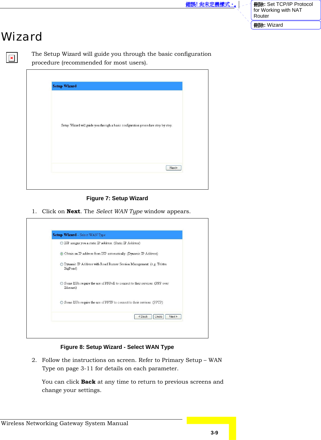  錯誤! 尚未定義樣式。 Wireless Networking Gateway System Manual   3-9 Wizard The Setup Wizard will guide you through the basic configuration procedure (recommended for most users).   Figure 7: Setup Wizard 1. Click on Next. The Select WAN Type window appears.  Figure 8: Setup Wizard - Select WAN Type 2. Follow the instructions on screen. Refer to Primary Setup – WAN Type on page 3-11 for details on each parameter. You can click Back at any time to return to previous screens and change your settings. 刪除: Set TCP/IP Protocol for Working with NAT Router刪除: Wizard