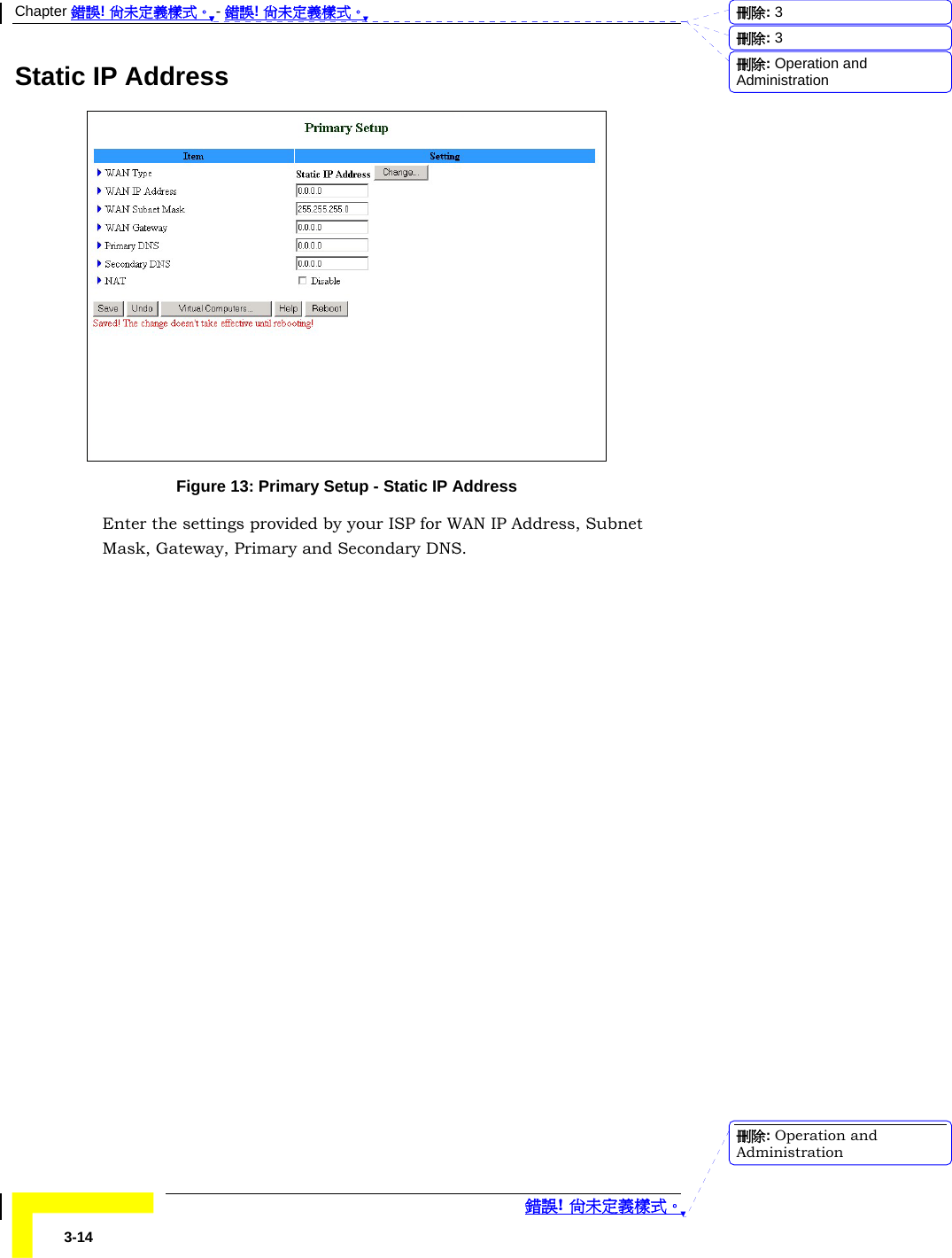 Chapter 錯誤! 尚未定義樣式。 - 錯誤! 尚未定義樣式。  錯誤! 尚未定義樣式。 3-14 Static IP Address  Figure 13: Primary Setup - Static IP Address Enter the settings provided by your ISP for WAN IP Address, Subnet Mask, Gateway, Primary and Secondary DNS. 刪除:  3刪除:  3刪除: Operation and Administration刪除: Operation and Administration