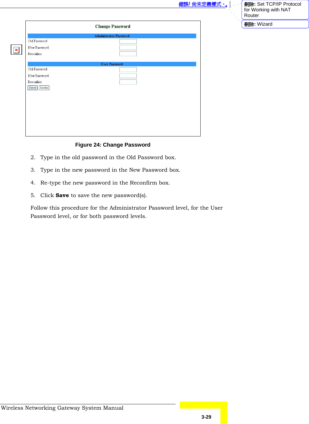  錯誤! 尚未定義樣式。 Wireless Networking Gateway System Manual   3-29  Figure 24: Change Password 2. Type in the old password in the Old Password box. 3. Type in the new password in the New Password box. 4. Re-type the new password in the Reconfirm box. 5. Click Save to save the new password(s). Follow this procedure for the Administrator Password level, for the User Password level, or for both password levels. 刪除: Set TCP/IP Protocol for Working with NAT Router刪除: Wizard