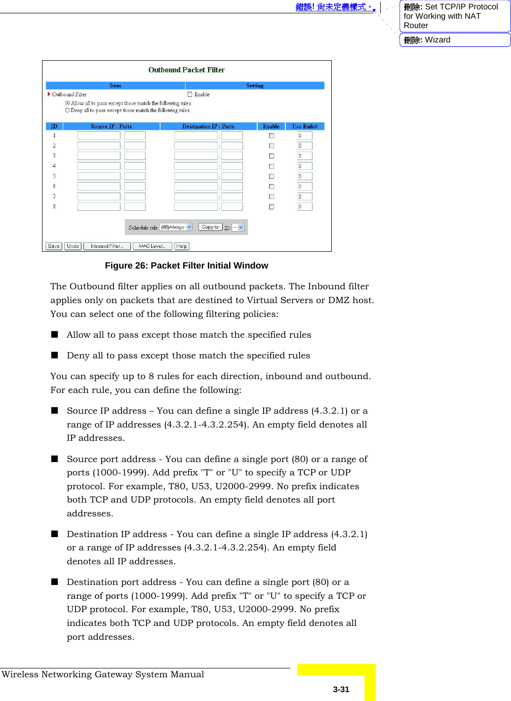  錯誤! 尚未定義樣式。 Wireless Networking Gateway System Manual   3-31   Figure 26: Packet Filter Initial Window The Outbound filter applies on all outbound packets. The Inbound filter applies only on packets that are destined to Virtual Servers or DMZ host. You can select one of the following filtering policies:  Allow all to pass except those match the specified rules  Deny all to pass except those match the specified rules You can specify up to 8 rules for each direction, inbound and outbound. For each rule, you can define the following:  Source IP address – You can define a single IP address (4.3.2.1) or a range of IP addresses (4.3.2.1-4.3.2.254). An empty field denotes all IP addresses.  Source port address - You can define a single port (80) or a range of ports (1000-1999). Add prefix &quot;T&quot; or &quot;U&quot; to specify a TCP or UDP protocol. For example, T80, U53, U2000-2999. No prefix indicates both TCP and UDP protocols. An empty field denotes all port addresses.  Destination IP address - You can define a single IP address (4.3.2.1) or a range of IP addresses (4.3.2.1-4.3.2.254). An empty field denotes all IP addresses.  Destination port address - You can define a single port (80) or a range of ports (1000-1999). Add prefix &quot;T&quot; or &quot;U&quot; to specify a TCP or UDP protocol. For example, T80, U53, U2000-2999. No prefix indicates both TCP and UDP protocols. An empty field denotes all port addresses. 刪除: Set TCP/IP Protocol for Working with NAT Router刪除: Wizard