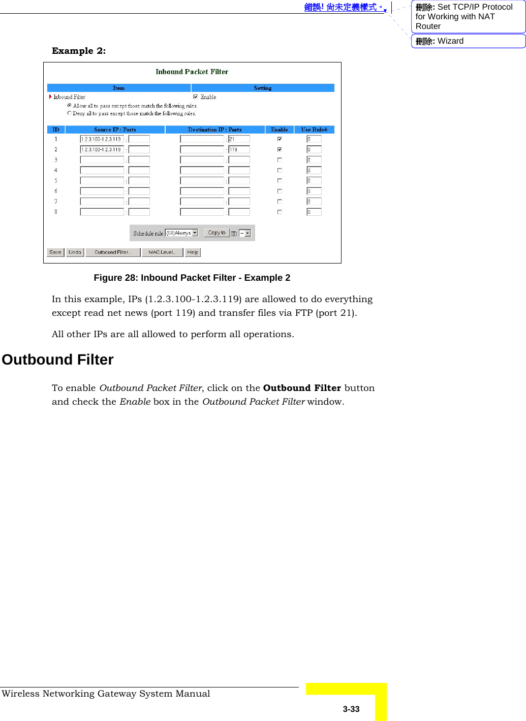  錯誤! 尚未定義樣式。 Wireless Networking Gateway System Manual   3-33 Example 2:  Figure 28: Inbound Packet Filter - Example 2 In this example, IPs (1.2.3.100-1.2.3.119) are allowed to do everything except read net news (port 119) and transfer files via FTP (port 21). All other IPs are all allowed to perform all operations. Outbound Filter To enable Outbound Packet Filter, click on the Outbound Filter button and check the Enable box in the Outbound Packet Filter window. 刪除: Set TCP/IP Protocol for Working with NAT Router刪除: Wizard
