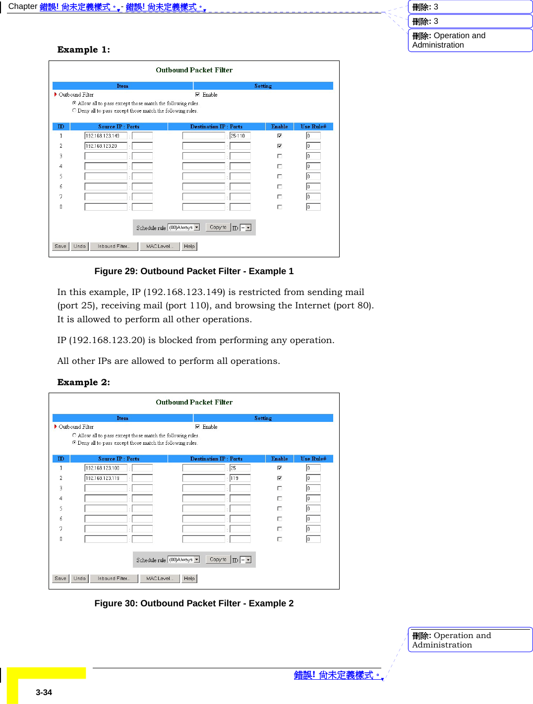 Chapter 錯誤! 尚未定義樣式。 - 錯誤! 尚未定義樣式。  錯誤! 尚未定義樣式。 3-34 Example 1:  Figure 29: Outbound Packet Filter - Example 1 In this example, IP (192.168.123.149) is restricted from sending mail (port 25), receiving mail (port 110), and browsing the Internet (port 80). It is allowed to perform all other operations. IP (192.168.123.20) is blocked from performing any operation. All other IPs are allowed to perform all operations. Example 2:  Figure 30: Outbound Packet Filter - Example 2 刪除:  3刪除:  3刪除: Operation and Administration刪除: Operation and Administration