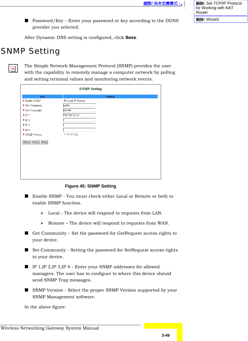  錯誤! 尚未定義樣式。 Wireless Networking Gateway System Manual   3-49  Password/Key – Enter your password or key according to the DDNS provider you selected. After Dynamic DNS setting is configured, click Save. SNMP Setting The Simple Network Management Protocol (SNMP) provides the user with the capability to remotely manage a computer network by polling and setting terminal values and monitoring network events.  Figure 45: SNMP Setting  Enable SNMP - You must check either Local or Remote or both to enable SNMP function.  ¾ Local - The device will respond to requests from LAN.  ¾ Remote – The device will respond to requests from WAN.   Get Community – Set the password for GetRequest access rights to your device.  Set Community - Setting the password for SetRequest access rights to your device.  IP 1,IP 2,IP 3,IP 4 - Enter your SNMP addresses for allowed managers. The user has to configure to where this device should send SNMP Trap messages.   SNMP Version - Select the proper SNMP Version supported by your SNMP Management software. In the above figure: 刪除: Set TCP/IP Protocol for Working with NAT Router刪除: Wizard