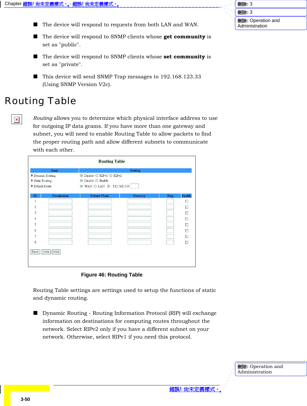 Chapter 錯誤! 尚未定義樣式。 - 錯誤! 尚未定義樣式。  錯誤! 尚未定義樣式。 3-50  The device will respond to requests from both LAN and WAN.  The device will respond to SNMP clients whose get community is set as &quot;public&quot;.  The device will respond to SNMP clients whose set community is set as &quot;private&quot;.  This device will send SNMP Trap messages to 192.168.123.33 (Using SNMP Version V2c). Routing Table Routing allows you to determine which physical interface address to use for outgoing IP data grams. If you have more than one gateway and subnet, you will need to enable Routing Table to allow packets to find the proper routing path and allow different subnets to communicate with each other.  Figure 46: Routing Table Routing Table settings are settings used to setup the functions of static and dynamic routing.  Dynamic Routing - Routing Information Protocol (RIP) will exchange information on destinations for computing routes throughout the network. Select RIPv2 only if you have a different subnet on your network. Otherwise, select RIPv1 if you need this protocol. 刪除:  3刪除:  3刪除: Operation and Administration刪除: Operation and Administration