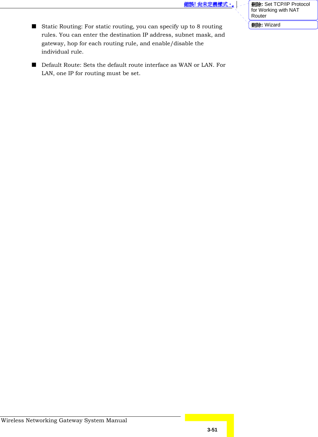  錯誤! 尚未定義樣式。 Wireless Networking Gateway System Manual   3-51  Static Routing: For static routing, you can specify up to 8 routing rules. You can enter the destination IP address, subnet mask, and gateway, hop for each routing rule, and enable/disable the individual rule.  Default Route: Sets the default route interface as WAN or LAN. For LAN, one IP for routing must be set. 刪除: Set TCP/IP Protocol for Working with NAT Router刪除: Wizard