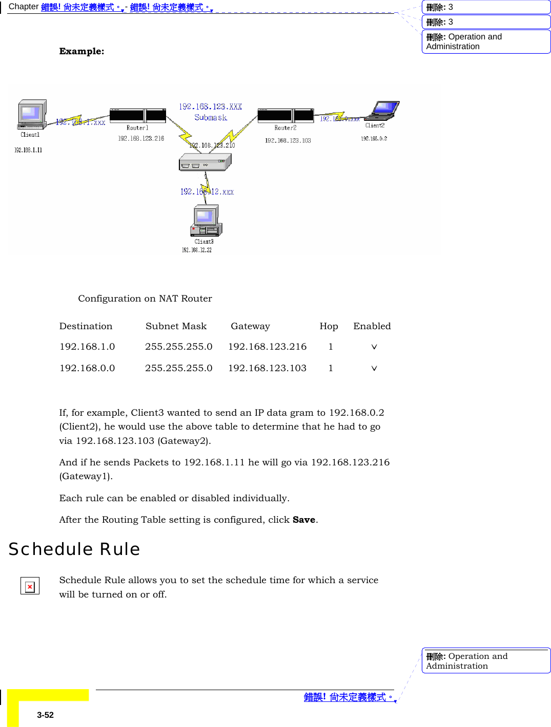 Chapter 錯誤! 尚未定義樣式。 - 錯誤! 尚未定義樣式。  錯誤! 尚未定義樣式。 3-52 Example:    Configuration on NAT Router Destination           Subnet Mask        Gateway             Hop     Enabled 192.168.1.0          255.255.255.0     192.168.123.216       1            ˇ 192.168.0.0          255.255.255.0     192.168.123.103       1            ˇ  If, for example, Client3 wanted to send an IP data gram to 192.168.0.2 (Client2), he would use the above table to determine that he had to go via 192.168.123.103 (Gateway2). And if he sends Packets to 192.168.1.11 he will go via 192.168.123.216 (Gateway1). Each rule can be enabled or disabled individually. After the Routing Table setting is configured, click Save. Schedule Rule Schedule Rule allows you to set the schedule time for which a service will be turned on or off. 刪除:  3刪除:  3刪除: Operation and Administration刪除: Operation and Administration