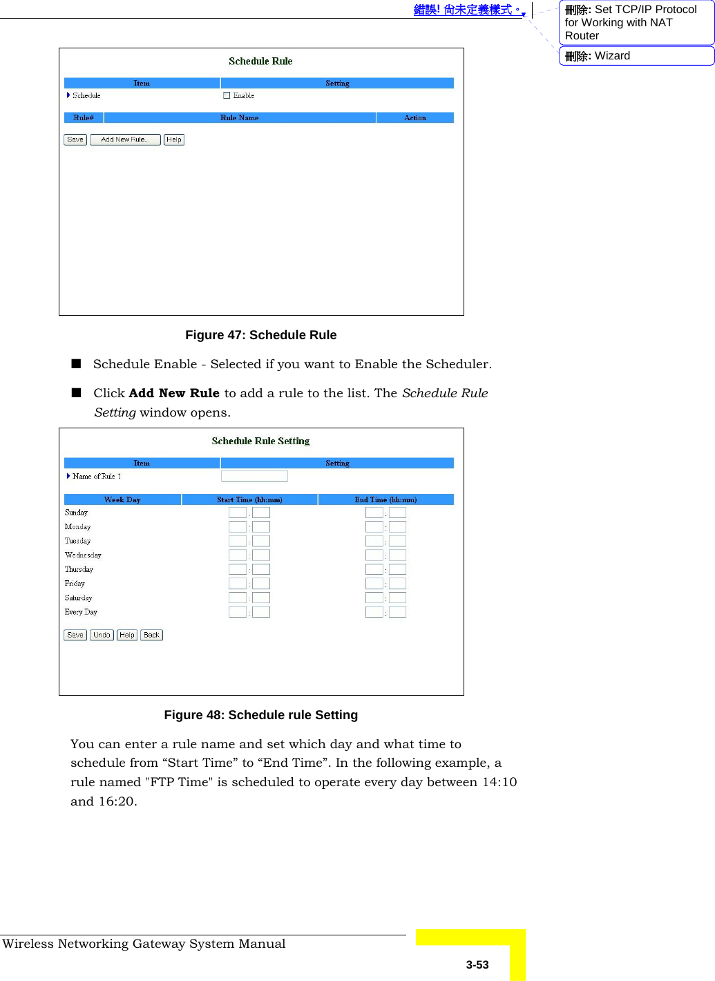  錯誤! 尚未定義樣式。 Wireless Networking Gateway System Manual   3-53  Figure 47: Schedule Rule  Schedule Enable - Selected if you want to Enable the Scheduler.   Click Add New Rule to add a rule to the list. The Schedule Rule Setting window opens.  Figure 48: Schedule rule Setting You can enter a rule name and set which day and what time to schedule from “Start Time” to “End Time”. In the following example, a rule named &quot;FTP Time&quot; is scheduled to operate every day between 14:10 and 16:20. 刪除: Set TCP/IP Protocol for Working with NAT Router刪除: Wizard