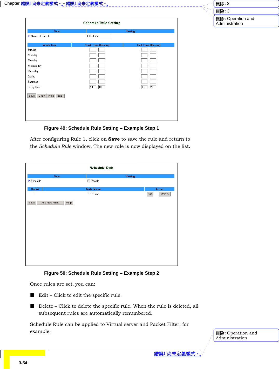 Chapter 錯誤! 尚未定義樣式。 - 錯誤! 尚未定義樣式。  錯誤! 尚未定義樣式。 3-54  Figure 49: Schedule Rule Setting – Example Step 1 After configuring Rule 1, click on Save to save the rule and return to the Schedule Rule window. The new rule is now displayed on the list.   Figure 50: Schedule Rule Setting – Example Step 2 Once rules are set, you can:  Edit – Click to edit the specific rule.  Delete – Click to delete the specific rule. When the rule is deleted, all subsequent rules are automatically renumbered. Schedule Rule can be applied to Virtual server and Packet Filter, for example: 刪除:  3刪除:  3刪除: Operation and Administration刪除: Operation and Administration