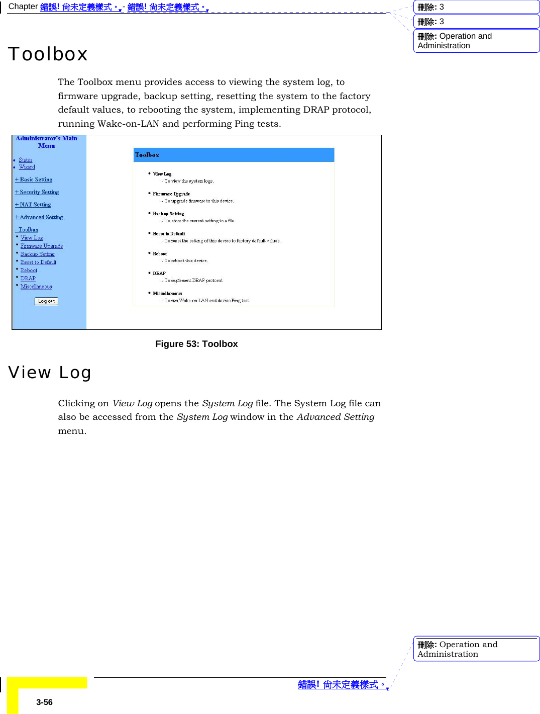 Chapter 錯誤! 尚未定義樣式。 - 錯誤! 尚未定義樣式。  錯誤! 尚未定義樣式。 3-56 Toolbox The Toolbox menu provides access to viewing the system log, to firmware upgrade, backup setting, resetting the system to the factory default values, to rebooting the system, implementing DRAP protocol, running Wake-on-LAN and performing Ping tests.  Figure 53: Toolbox View Log Clicking on View Log opens the System Log file. The System Log file can also be accessed from the System Log window in the Advanced Setting menu. 刪除:  3刪除:  3刪除: Operation and Administration刪除: Operation and Administration